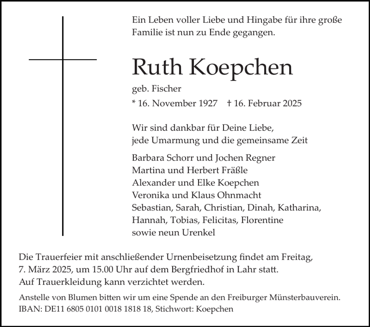<p>Ein Leben voller Liebe und Hingabe für ihre große<br />Familie ist nun zu Ende gegangen.</p><p>Ruth Koepchen<br />geb. Fischer<br />* 16. November 1927</p><p>† 16. Februar 2025</p><p>Wir sind dankbar für Deine Liebe,<br />jede Umarmung und die gemeinsame Zeit<br />Barbara Schorr und Jochen Regner<br />Martina und Herbert Fräßle<br />Alexander und Elke Koepchen<br />Veronika und Klaus Ohnmacht<br />Sebastian, Sarah, Christian, Dinah, Katharina,<br />Hannah, Tobias, Felicitas, Florentine<br />sowie neun Urenkel<br />Die Trauerfeier mit anschließender Urnenbeise�ung ﬁndet am Freitag,<br />7. März 2025, um 15.00 Uhr auf dem Bergfriedhof in Lahr sta�.<br />Auf Trauerkleidung kann verzichtet werden.<br />Anstelle von Blumen bi�en wir um eine Spende an den Freiburger Münsterbauverein.<br />IBAN: DE11 6805 0101 00, Stichwort: Koepchen</p>