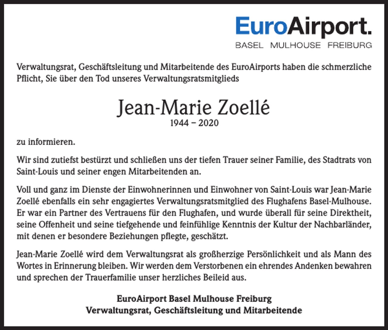 <p>Verwaltungsrat, Geschäftsleitung und Mitarbeitende des EuroAirports haben die schmerzliche<br />Pflicht, Sie über den Tod unseres Verwaltungsratsmitglieds</p><p>Jean-Marie Zoellé<br />1944 – 2020</p><p>zu informieren.<br />Wir sind zutiefst bestürzt und schließen uns der tiefen Trauer seiner Familie, des Stadtrats von<br />Saint-Louis und seiner engen Mitarbeitenden an.<br />Voll und ganz im Dienste der Einwohnerinnen und Einwohner von Saint-Louis war Jean-Marie<br />Zoellé ebenfalls ein sehr engagiertes Verwaltungsratsmitglied des Flughafens Basel-Mulhouse.<br />Er war ein Partner des Vertrauens für den Flughafen, und wurde überall für seine Direktheit,<br />seine Offenheit und seine tiefgehende und feinfühlige Kenntnis der Kultur der Nachbarländer,<br />mit denen er besondere Beziehungen pflegte, geschätzt.<br />Jean-Marie Zoellé wird dem Verwaltungsrat als großherzige Persönlichkeit und als Mann des<br />Wortes in Erinnerung bleiben. Wir werden dem Verstorbenen ein ehrendes Andenken bewahren<br />und sprechen der Trauerfamilie unser herzliches Beileid aus.<br />EuroAirport Basel Mulhouse Freiburg<br />Verwaltungsrat, Geschäftsleitung und Mitarbeitende</p>