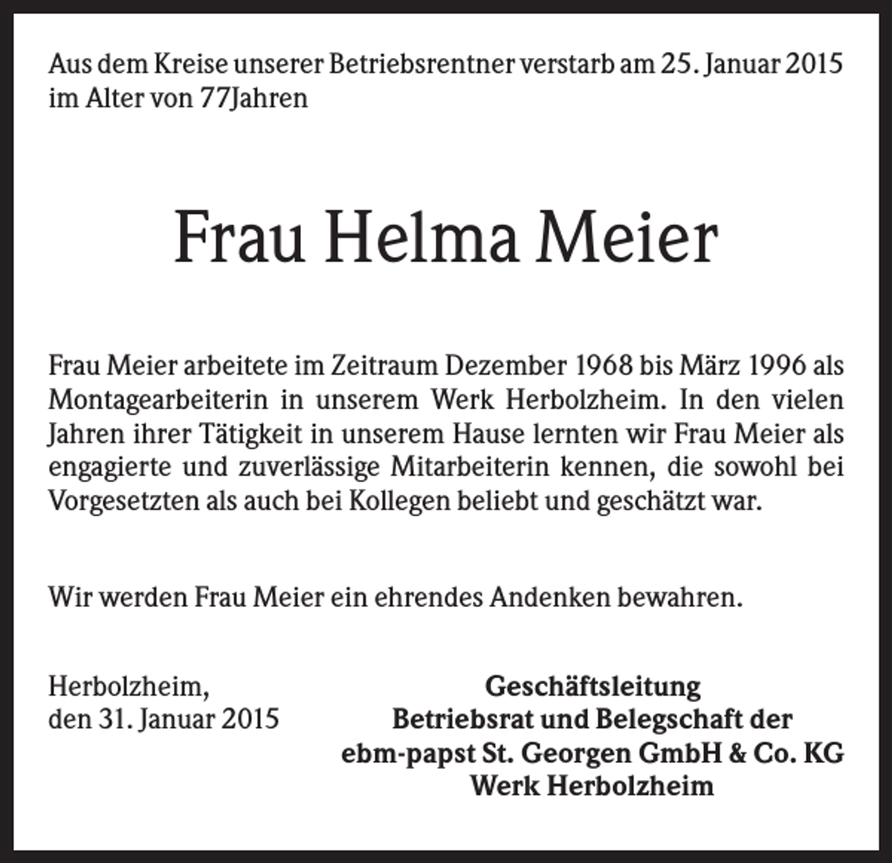 <p>Aus dem Kreise unserer Betriebsrentner verstarb am 25. Januar 2015<br />im Alter von 77Jahren</p><p>Frau Helma Meier<br />Frau Meier arbeitete im Zeitraum Dezember 1968 bis März 1996 als<br />Montagearbeiterin in unserem Werk Herbolzheim. In den vielen<br />Jahren ihrer Tätigkeit in unserem Hause lernten wir Frau Meier als<br />engagierte und zuverlässige Mitarbeiterin kennen, die sowohl bei<br />Vorgesetzten als auch bei Kollegen beliebt und geschätzt war.<br />Wir werden Frau Meier ein ehrendes Andenken bewahren.<br />Herbolzheim,<br />den 31. Januar 2015</p><p>Geschäftsleitung<br />Betriebsrat und Belegschaft der<br />ebm-papst St. Georgen GmbH &amp; Co. KG<br />Werk Herbolzheim</p>