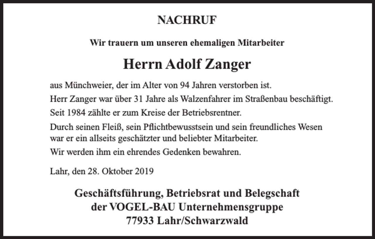 <p>NACHRUF<br />Wir trauern um unseren ehemaligen Mitarbeiter</p><p>Herrn Adolf Zanger<br />aus Münchweier, der im Alter von 94 Jahren verstorben ist.<br />Herr Zanger war über 31 Jahre als Walzenfahrer im Straßenbau beschäftigt.<br />Seit 1984 zählte er zum Kreise der Betriebsrentner.<br />Durch seinen Fleiß, sein Pflichtbewusstsein und sein freundliches Wesen<br />war er ein allseits geschätzter und beliebter Mitarbeiter.<br />Wir werden ihm ein ehrendes Gedenken bewahren.<br />Lahr, den 28. Oktober 2019</p><p>Geschäftsführung, Betriebsrat und Belegschaft<br />der VOGEL-BAU Unternehmensgruppe<br />77933 Lahr/Schwarzwald</p>