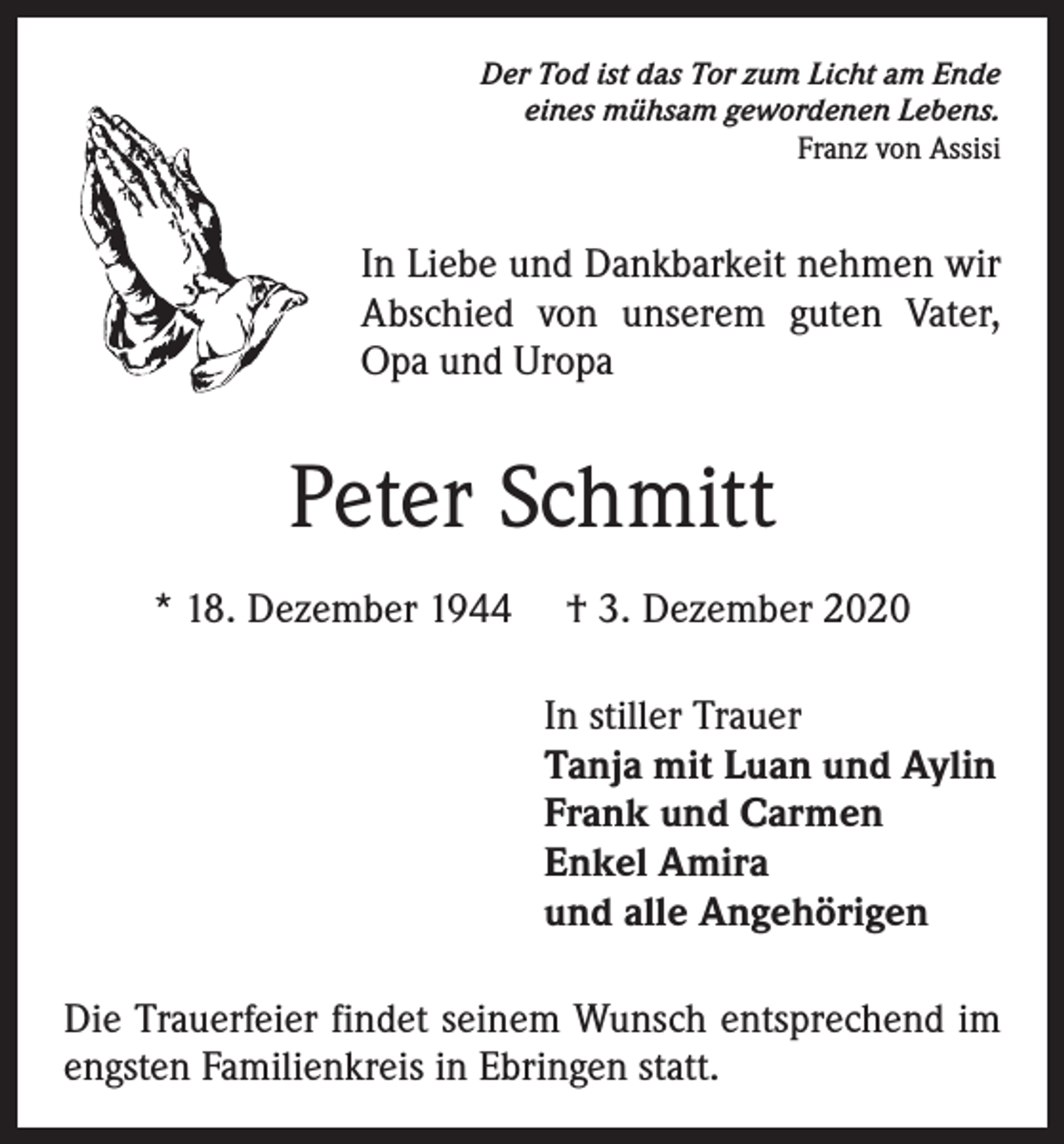 <p>Der Tod ist das Tor zum Licht am Ende<br />eines mühsam gewordenen Lebens.<br />Franz von Assisi</p><p>In Liebe und Dankbarkeit nehmen wir<br />Abschied von unserem guten Vater,<br />Opa und Uropa</p><p>Peter Schmitt<br />* 18. Dezember 1944 † 3. Dezember 2020<br />In stiller Trauer<br />Tanja mit Luan und Aylin<br />Frank und Carmen<br />Enkel Amira<br />und alle Angehörigen<br />Die Trauerfeier findet seinem Wunsch entsprechend im<br />engsten Familienkreis in Ebringen statt.</p>