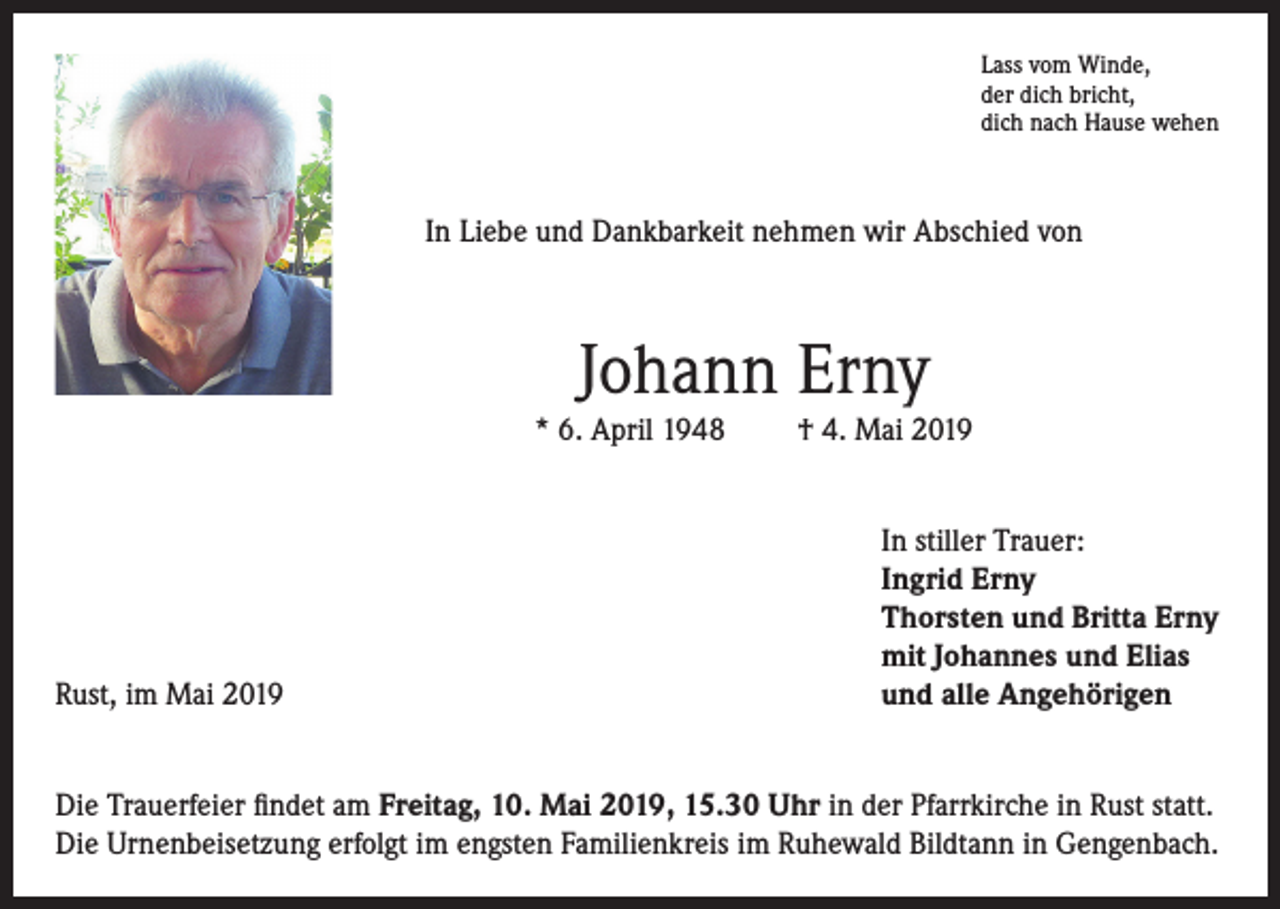 <p>Lass vom Winde,<br />der dich bricht,<br />dich nach Hause wehen</p><p>In Liebe und Dankbarkeit nehmen wir Abschied von</p><p>Johann Erny<br />* 6. April 1948</p><p>Rust, im Mai 2019</p><p>† 4. Mai 2019<br />In stiller Trauer:<br />Ingrid Erny<br />Thorsten und Britta Erny<br />mit Johannes und Elias<br />und alle Angehörigen</p><p>Die Trauerfeier findet am Freitag, 10. Mai 2019, 15.30 Uhr in der Pfarrkirche in Rust statt.<br />Die Urnenbeisetzung erfolgt im engsten Familienkreis im Ruhewald Bildtann in Gengenbach.</p>