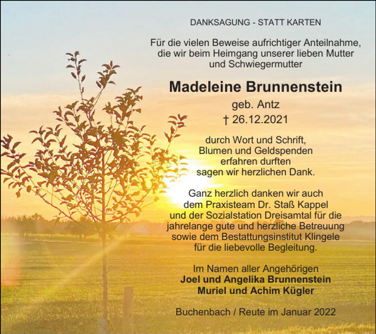 <p>DANKSAGUNG - STATT KARTEN</p><p>Für die vielen Beweise aufrichtiger Anteilnahme,<br />die wir beim Heimgang unserer lieben Mutter<br />und Schwiegermutter</p><p>Madeleine Brunnenstein<br />geb. Antz<br />† 26.12.2021<br />durch Wort und Schrift,<br />Blumen und Geldspenden<br />erfahren durften<br />sagen wir herzlichen Dank.<br />Ganz herzlich danken wir auch<br />dem Praxisteam Dr. Staß Kappel<br />und der Sozialstation Dreisamtal für die<br />jahrelange gute und herzliche Betreuung<br />sowie dem Bestattungsinstitut Klingele<br />für die liebevolle Begleitung.<br />Im Namen aller Angehörigen<br />Joel und Angelika Brunnenstein<br />Muriel und Achim Kügler<br />Buchenbach / Reute im Januar 2022</p>
