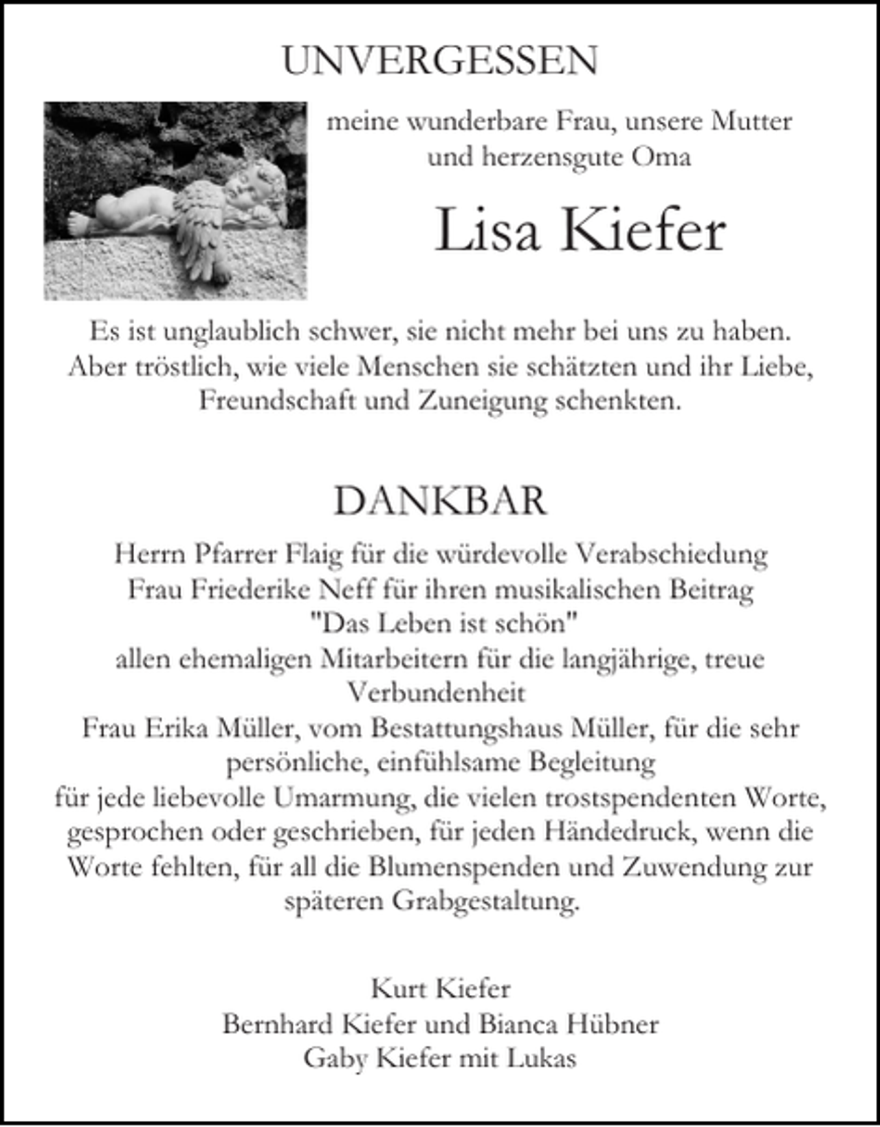 <p>UNVERGESSEN<br />meine wunderbare Frau, unsere Mutter<br />und herzensgute Oma<br />Bild einfügen</p><p>Lisa Kiefer</p><p>Es ist unglaublich schwer, sie nicht mehr bei uns zu haben.<br />Aber tröstlich, wie viele Menschen sie schätzten und ihr Liebe,<br />Freundschaft und Zuneigung schenkten.</p><p>DANKBAR<br />Herrn Pfarrer Flaig für die würdevolle Verabschiedung<br />Frau Friederike Neff für ihren musikalischen Beitrag<br />"Das Leben ist schön"<br />allen ehemaligen Mitarbeitern für die langjährige, treue<br />Verbundenheit<br />Frau Erika Müller, vom Bestattungshaus Müller, für die sehr<br />persönliche, einfühlsame Begleitung<br />für jede liebevolle Umarmung, die vielen trostspendenten Worte,<br />gesprochen oder geschrieben, für jeden Händedruck, wenn die<br />Worte fehlten, für all die Blumenspenden und Zuwendung zur<br />späteren Grabgestaltung.<br />Kurt Kiefer<br />Bernhard Kiefer und Bianca Hübner<br />Gaby Kiefer mit Lukas</p>