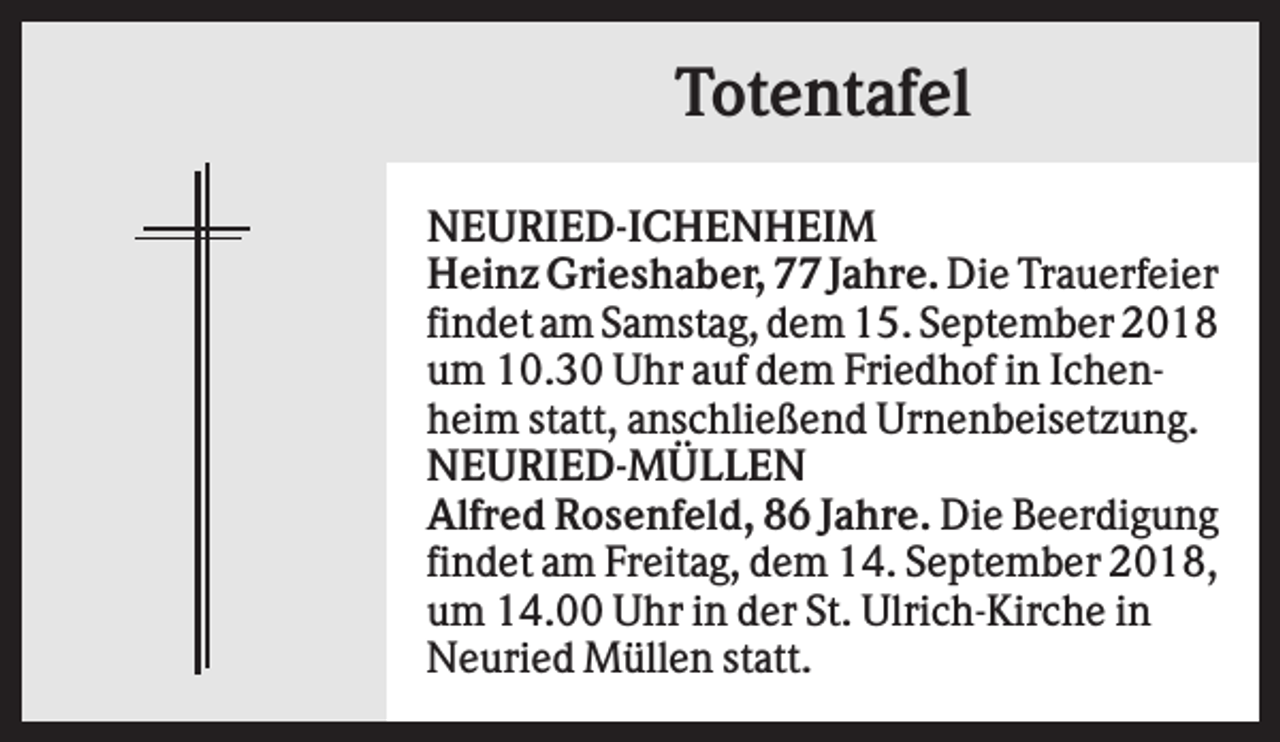 <p>Totentafel<br />NEURIED-ICHENHEIM<br />Heinz Grieshaber, 77 Jahre. Die Trauerfeier<br />findet am Samstag, dem 15. September 2018<br />um 10.30 Uhr auf dem Friedhof in Ichenheim statt, anschließend Urnenbeisetzung.<br />NEURIED-MÜLLEN<br />Alfred Rosenfeld, 86 Jahre. Die Beerdigung<br />findet am Freitag, dem 14. September 2018,<br />um 14.00 Uhr in der St. Ulrich-Kirche in<br />Neuried Müllen statt.</p>