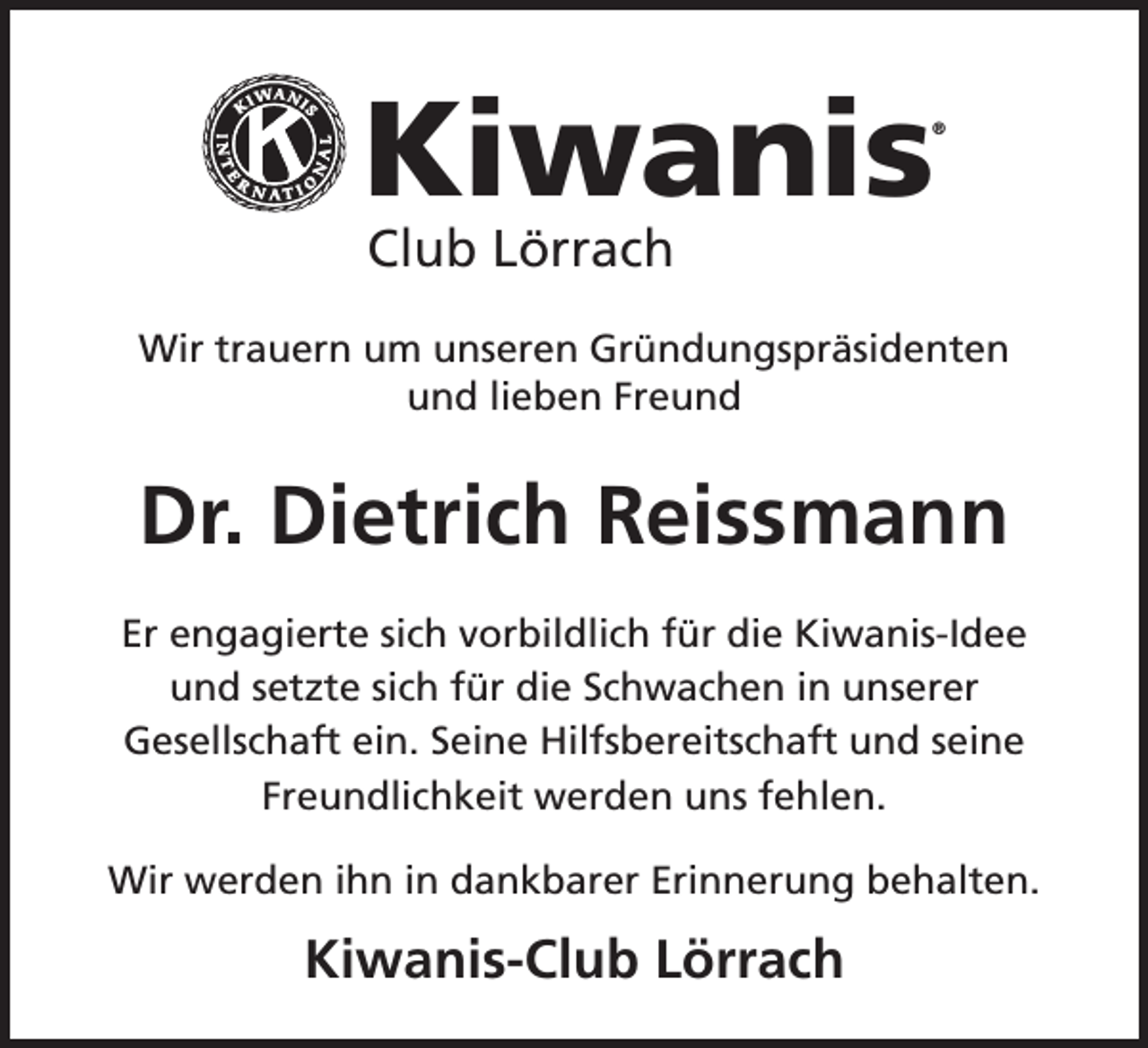 <p>Kiwanis</p><p>®</p><p>Club Lörrach</p><p>Wir trauern um unseren Gründungspräsidenten<br />und lieben Freund</p><p>Dr. Dietrich Reissmann<br />Er engagierte sich vorbildlich für die Kiwanis-Idee<br />und setzte sich für die Schwachen in unserer<br />Gesellschaft ein. Seine Hilfsbereitschaft und seine<br />Freundlichkeit werden uns fehlen.<br />Wir werden ihn in dankbarer Erinnerung behalten.</p><p>Kiwanis-Club Lörrach</p>