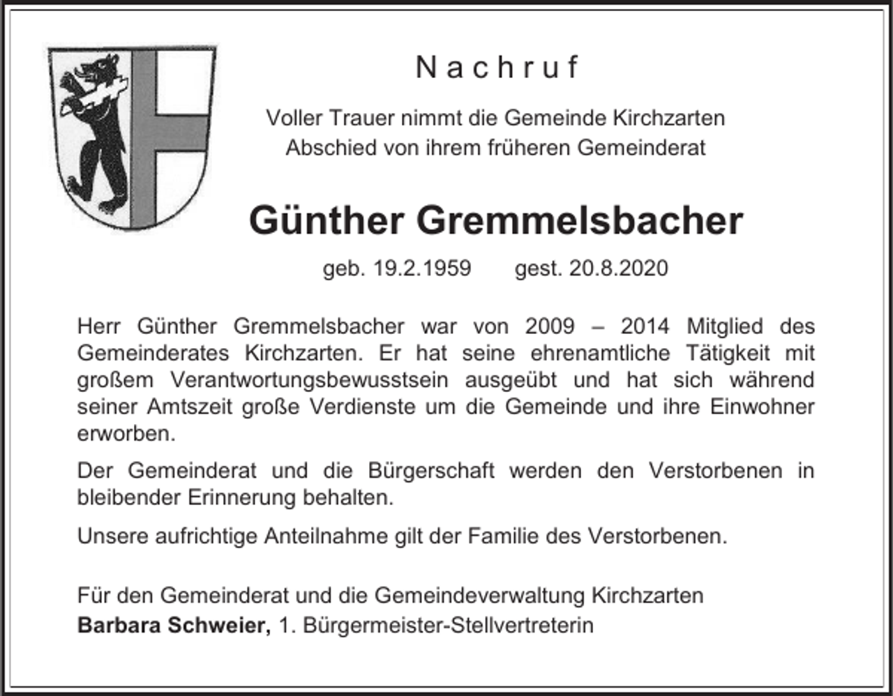 <p>Nachruf<br />Voller Trauer nimmt die Gemeinde Kirchzarten<br />Abschied von ihrem früheren Gemeinderat</p><p>Günther Gremmelsbacher<br />geb. 19.2.1959</p><p>gest. 20.8.2020</p><p>Herr Günther Gremmelsbacher war von 2009 – 2014 Mitglied des<br />Gemeinderates Kirchzarten. Er hat seine ehrenamtliche Tätigkeit mit<br />großem Verantwortungsbewusstsein ausgeübt und hat sich während<br />seiner Amtszeit große Verdienste um die Gemeinde und ihre Einwohner<br />erworben.<br />Der Gemeinderat und die Bürgerschaft werden den Verstorbenen in<br />bleibender Erinnerung behalten.<br />Unsere aufrichtige Anteilnahme gilt der Familie des Verstorbenen.</p><p>Für den Gemeinderat und die Gemeindeverwaltung Kirchzarten<br />Barbara Schweier, 1. Bürgermeister-Stellvertreterin</p>