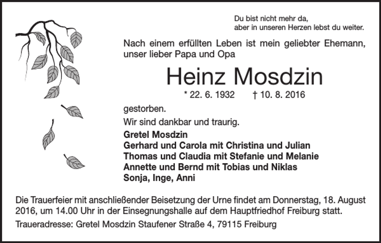 <p>Du bist nicht mehr da,<br />aber in unseren Herzen lebst du weiter.</p><p>Nach einem erfüllten Leben ist mein geliebter Ehemann,<br />unser lieber Papa und Opa</p><p>Heinz Mosdzin<br />* 22. 6. 1932 † 10. 8. 2016</p><p>gestorben.<br />Wir sind dankbar und traurig.<br />Gretel Mosdzin<br />Gerhard und Carola mit Christina und Julian<br />Thomas und Claudia mit Stefanie und Melanie<br />Annette und Bernd mit Tobias und Niklas<br />Sonja, Inge, Anni<br />Die Trauerfeier mit anschließender Beisetzung der Urne findet am Donnerstag, 18. August<br />2016, um 14.00 Uhr in der Einsegnungshalle auf dem Hauptfriedhof Freiburg statt.<br />Traueradresse: Gretel Mosdzin Staufener Straße 4, 79115 Freiburg</p>