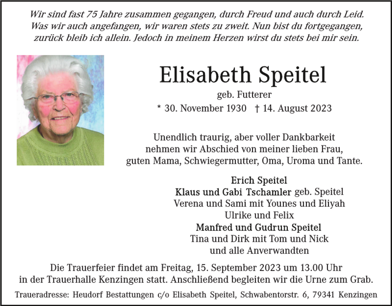 <p>Wir sind fast 75 Jahre zusammen gegangen, durch Freud und auch durch Leid.<br />Was wir auch angefangen, wir waren stets zu zweit. Nun bist du fortgegangen,<br />zurück bleib ich allein. Jedoch in meinem Herzen wirst du stets bei mir sein.</p><p>geb. Futterer<br />* 30. November 1930 † 14. August 2023<br />Unendlich traurig, aber voller Dankbarkeit<br />nehmen wir Abschied von meiner lieben Frau,<br />guten Mama, Schwiegermutter, Oma, Uroma und Tante.<br />geb. Speitel<br />Verena und Sami mit Younes und Eliyah<br />Ulrike und Felix<br />Tina und Dirk mit Tom und Nick<br />und alle Anverwandten<br />Die Trauerfeier findet am Freitag, 15. September 2023 um 13.00 Uhr<br />in der Trauerhalle Kenzingen statt. Anschließend begleiten wir die Urne zum Grab.<br />Traueradresse: Heudorf Bestattungen c/o Elisabeth Speitel, Schwabentorstr. 6, 79341 Kenzingen</p>