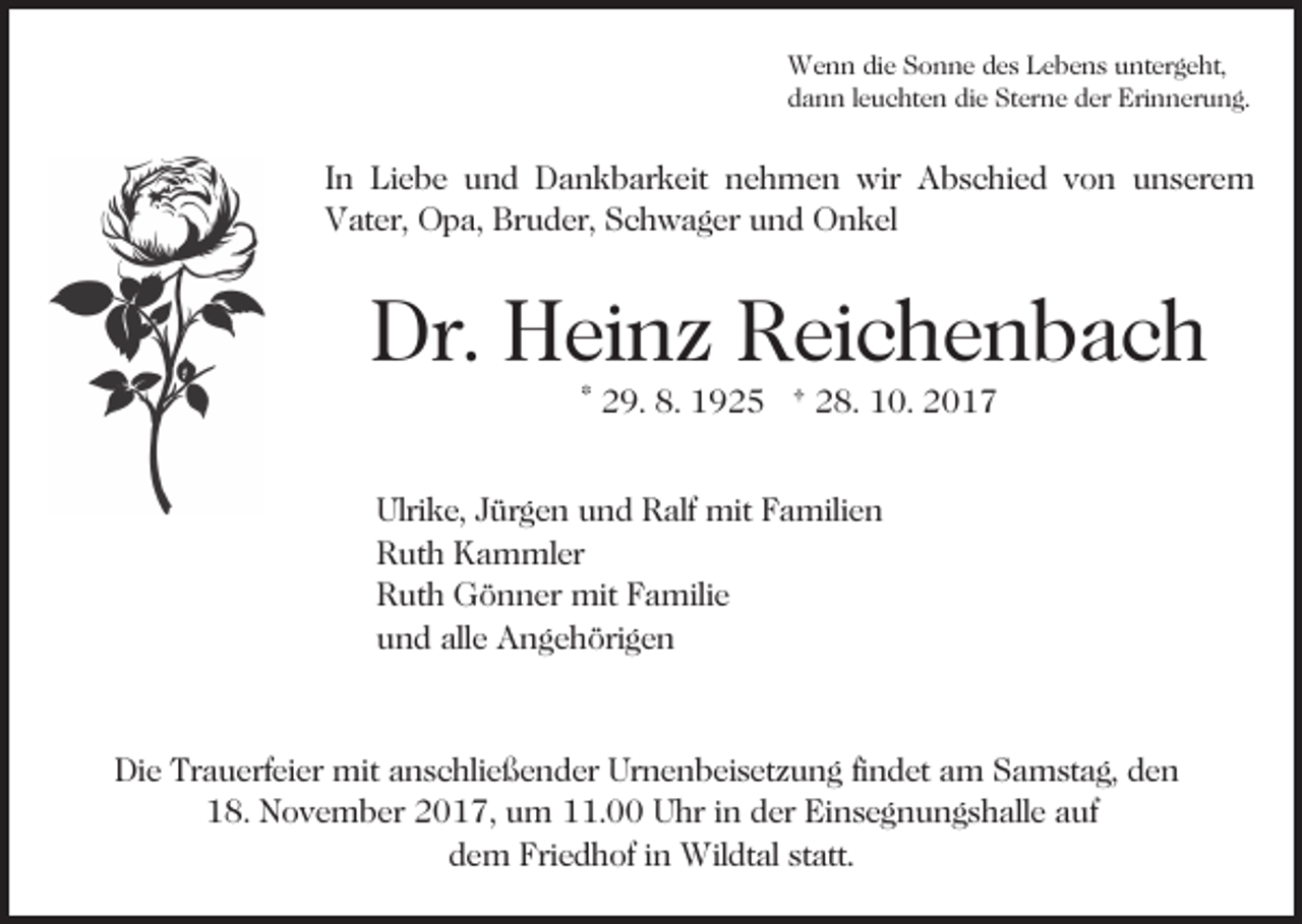 <p>Wenn<br />W e n n didie<br />e S Sonne<br />o n n e d des<br />e s L Lebens<br />e b e n s uuntergeht,<br />nt er g e ht,<br />dann<br />die<br />d a n n lleuchten<br />e u c ht e n di<br />e Sterne<br />St er n e der<br />d er Erinnerung.<br />Eri n n er u n g.</p><p>I n Liebe<br />In<br />Li e b e und<br />u n d Dankbarkeit<br />D a n k b ark eit nehmen<br />n e h m e n wir<br />wir Abschied<br />A b s c hi e d vvon<br />o n uunserem<br />n s er e m<br />VVater,<br />at er, Opa,<br />O p a, Br<br />u d er, SSchwager<br />c h w a g er uund<br />n d Onkel<br />O n k el<br />Bruder,</p><p>Dr. HHeinz<br />Dr.<br />ei n z RReichenbach<br />ei c h e n b a c h<br />* 29.<br />2 9. 8.<br />8. 1925<br />1 9 2 5 † 28.<br />2 8. 10.<br />1 0.</p><p>Ulrike,<br />mitFFamilien<br />Ulri<br />k e, JJürgen<br />ür g e n uund<br />n d RRalf<br />alf mit<br />a mili e n<br />RRuth<br />ut h Kammler<br />K a m ml er<br />RRuth<br />ut h Gönner<br />G ö n n er mit<br />mit FFamilie<br />a mil i e<br />uund<br />n d all<br />e Angehörigen<br />A n g e h öri g e n<br />alle</p><p>Die<br />Di<br />e Tr<br />Trauerfeier<br />a u erf ei er mit<br />mit aanschließender<br />n s c hli e ß e n d er Urnenbeisetzung<br />Ur n e n b ei s et z u n g fifindet<br />n d et aam<br />m Samstag,<br />S a m st a g, den<br />de n<br />118.<br />8. November<br />N o v e m b er 22017,<br />0 1 7, uum<br />m 111.00<br />1. Uhr<br />U hr i in<br />n dder<br />er Einsegnungshalle<br />Ei n s e g n u n g s h all e aauf<br />uf<br />dem<br />d e m Friedhof<br />Fri e d h of iin<br />n Wildtal<br />Wil dt al statt.<br />st att.</p>