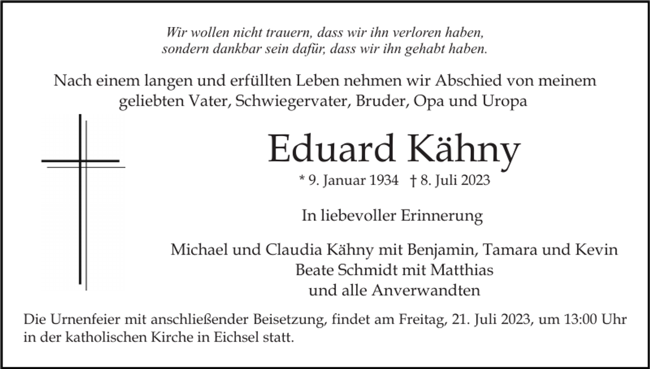 <p>Wir wollen nicht trauern, dass wir ihn verloren haben,<br />sondern dankbar sein dafür, dass wir ihn gehabt haben.</p><p>Nach einem langen und erfüllten Leben nehmen wir Abschied von meinem<br />geliebten Vater, Schwiegervater, Bruder, Opa und Uropa</p><p>Eduard Kähny<br />* 9. Januar 1934 † 8. Juli 2023</p><p>In liebevoller Erinnerung<br />Michael und Claudia Kähny mit Benjamin, Tamara und Kevin<br />Beate Schmidt mit Matthias<br />und alle Anverwandten<br />Die Urnenfeier mit anschließender Beisetzung, findet am Freitag, 21. Juli 2023, um 13:00 Uhr<br />in der katholischen Kirche in Eichsel statt.</p>