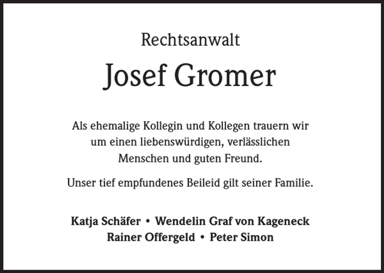 <p>Rechtsanwalt</p><p>Josef Gromer<br />Als ehemalige Kollegin und Kollegen trauern wir<br />um einen liebenswürdigen, verlässlichen<br />Menschen und guten Freund.<br />Unser tief empfundenes Beileid gilt seiner Familie.<br />Katja Schäfer • Wendelin Graf von Kageneck<br />Rainer Offergeld • Peter Simon</p>