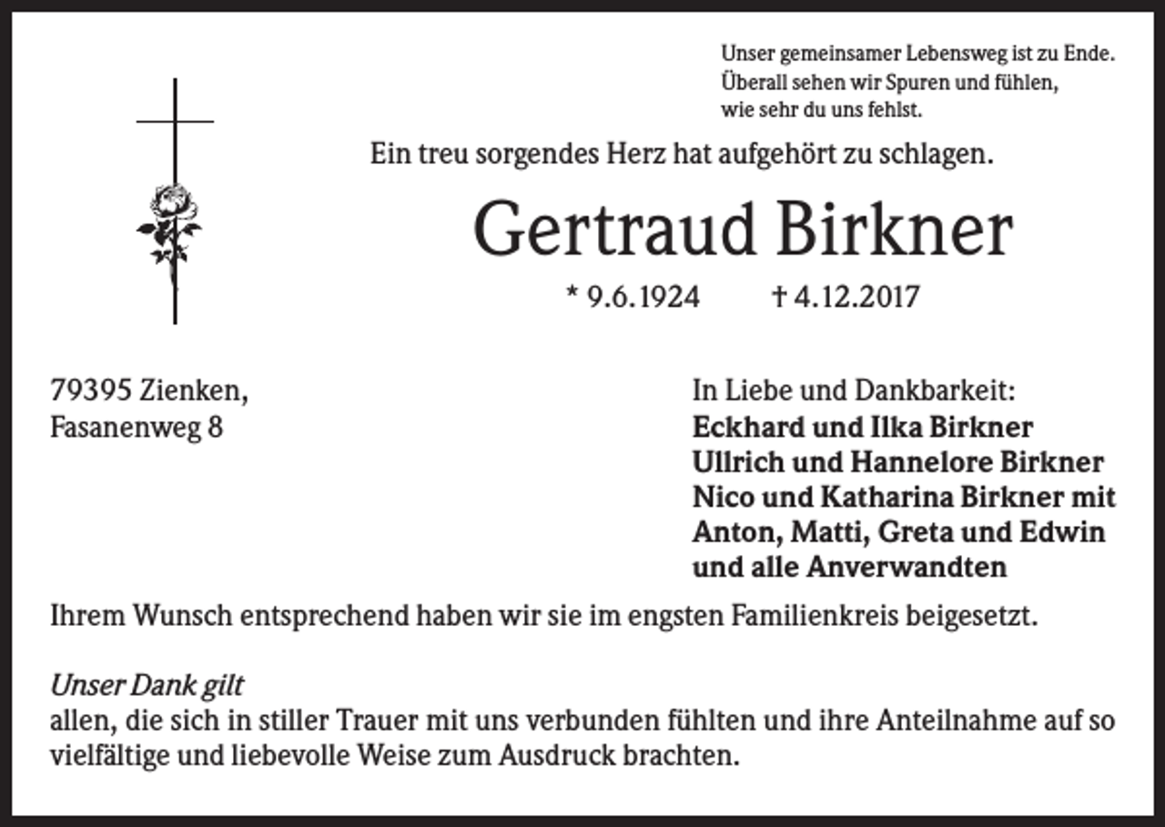 <p>Unser gemeinsamer Lebensweg ist zu Ende.<br />Überall sehen wir Spuren und fühlen,<br />wie sehr du uns fehlst.</p><p>Ein treu sorgendes Herz hat aufgehört zu schlagen.</p><p>Gertraud Birkner<br />* 9.6.1924</p><p>† 4.12.2019395 Zienken,<br />Fasanenweg 8</p><p>In Liebe und Dankbarkeit:<br />Eckhard und Ilka Birkner<br />Ullrich und Hannelore Birkner<br />Nico und Katharina Birkner mit<br />Anton, Matti, Greta und Edwin<br />und alle Anverwandten<br />Ihrem Wunsch entsprechend haben wir sie im engsten Familienkreis beigesetzt.<br />Unser Dank gilt<br />allen, die sich in stiller Trauer mit uns verbunden fühlten und ihre Anteilnahme auf so<br />vielfältige und liebevolle Weise zum Ausdruck brachten.</p>
