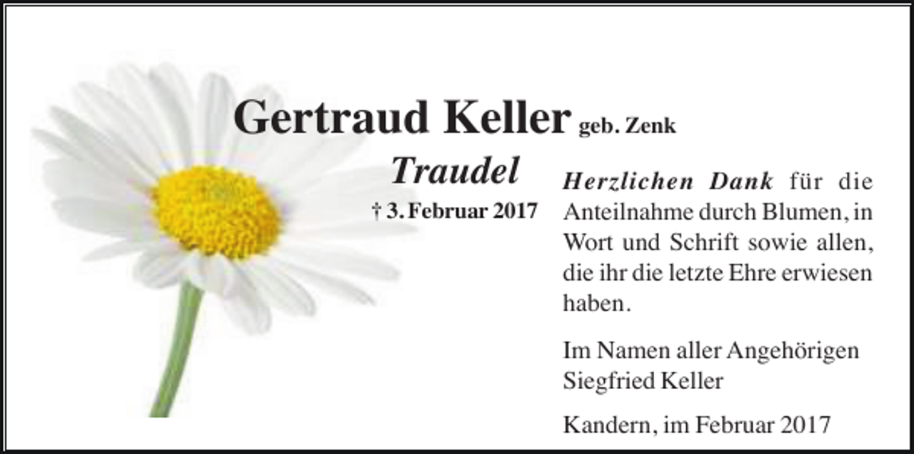 <p>Gertraud Keller geb. Zenk<br />Traudel<br />† 3. Februar 2017</p><p>Herzlichen Dank für die<br />Anteilnahme durch Blumen, in<br />Wort und Schrift sowie allen,<br />die ihr die letzte Ehre erwiesen<br />haben.<br />Im Namen aller Angehörigen<br />Siegfried Keller<br />Kandern, im Februar 2017</p>
