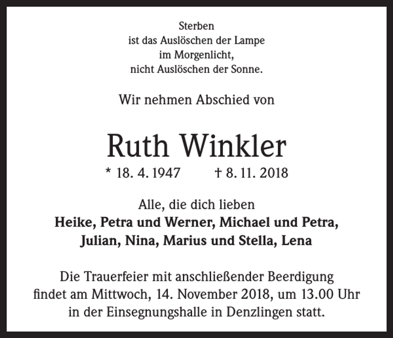 <p>Sterben<br />ist das Auslöschen der Lampe<br />im Morgenlicht,<br />nicht Auslöschen der Sonne.</p><p>Wir nehmen Abschied von</p><p>Ruth Winkler</p><p>* 18. 4. 1947</p><p>† 8. 11. 2018</p><p>Alle, die dich lieben<br />Heike, Petra und Werner, Michael und Petra,<br />Julian, Nina, Marius und Stella, Lena<br />Die Trauerfeier mit anschließender Beerdigung<br />findet am Mittwoch, 14. November 2018, um 13.00 Uhr<br />in der Einsegnungshalle in Denzlingen statt.</p>