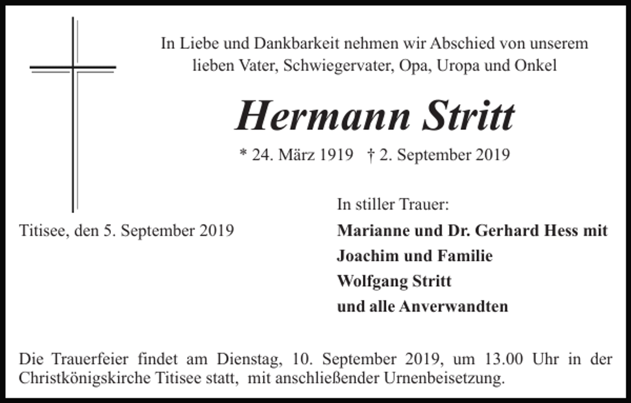 <p>In Liebe und Dankbarkeit nehmen wir Abschied von unserem<br />lieben Vater, Schwiegervater, Opa, Uropa und Onkel</p><p>Hermann Stritt<br />* 24. März 1919 † 2. September 2019</p><p>Titisee, den 5. September 2019</p><p>In stiller Trauer:<br />Marianne und Dr. Gerhard Hess mit<br />Joachim und Familie<br />Wolfgang Stritt<br />und alle Anverwandten</p><p>Die Trauerfeier findet am Dienstag, 10. September 2019, um 13.00 Uhr in der<br />Christkönigskirche Titisee statt, mit anschließender Urnenbeisetzung.</p>