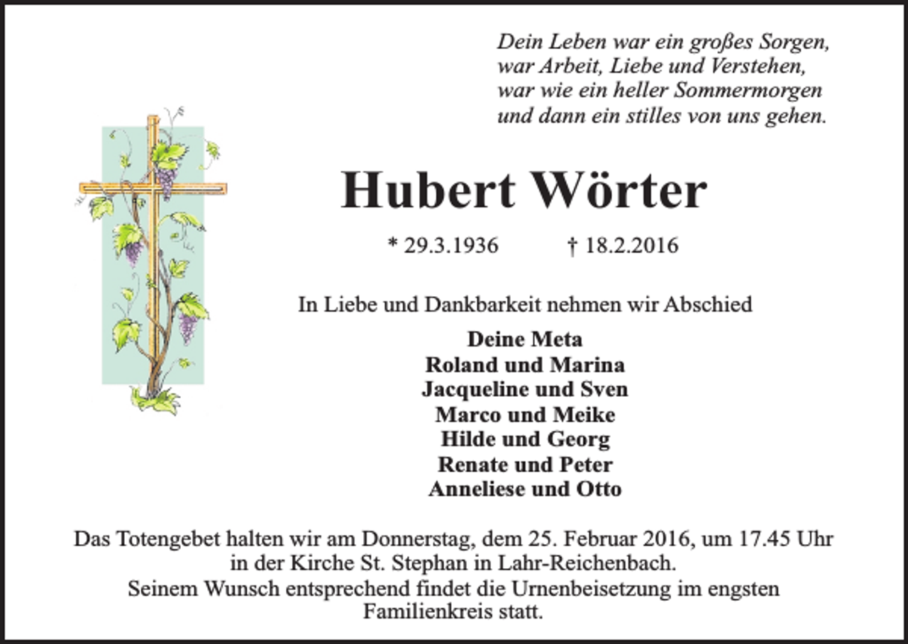 <p>Dein Leben war ein großes Sorgen,<br />war Arbeit, Liebe und Verstehen,<br />war wie ein heller Sommermorgen<br />und dann ein stilles von uns gehen.</p><p>Hubert Wörter<br />* 29.3.1936</p><p>† 18.2.2016</p><p>In Liebe und Dankbarkeit nehmen wir Abschied<br />Deine Meta<br />Roland und Marina<br />Jacqueline und Sven<br />Marco und Meike<br />Hilde und Georg<br />Renate und Peter<br />Anneliese und Otto<br />Das Totengebet halten wir am Donnerstag, dem 25. Februar 2016, um 17.45 Uhr<br />in der Kirche St. Stephan in Lahr-Reichenbach.<br />Seinem Wunsch entsprechend findet die Urnenbeisetzung im engsten<br />Familienkreis statt.</p>