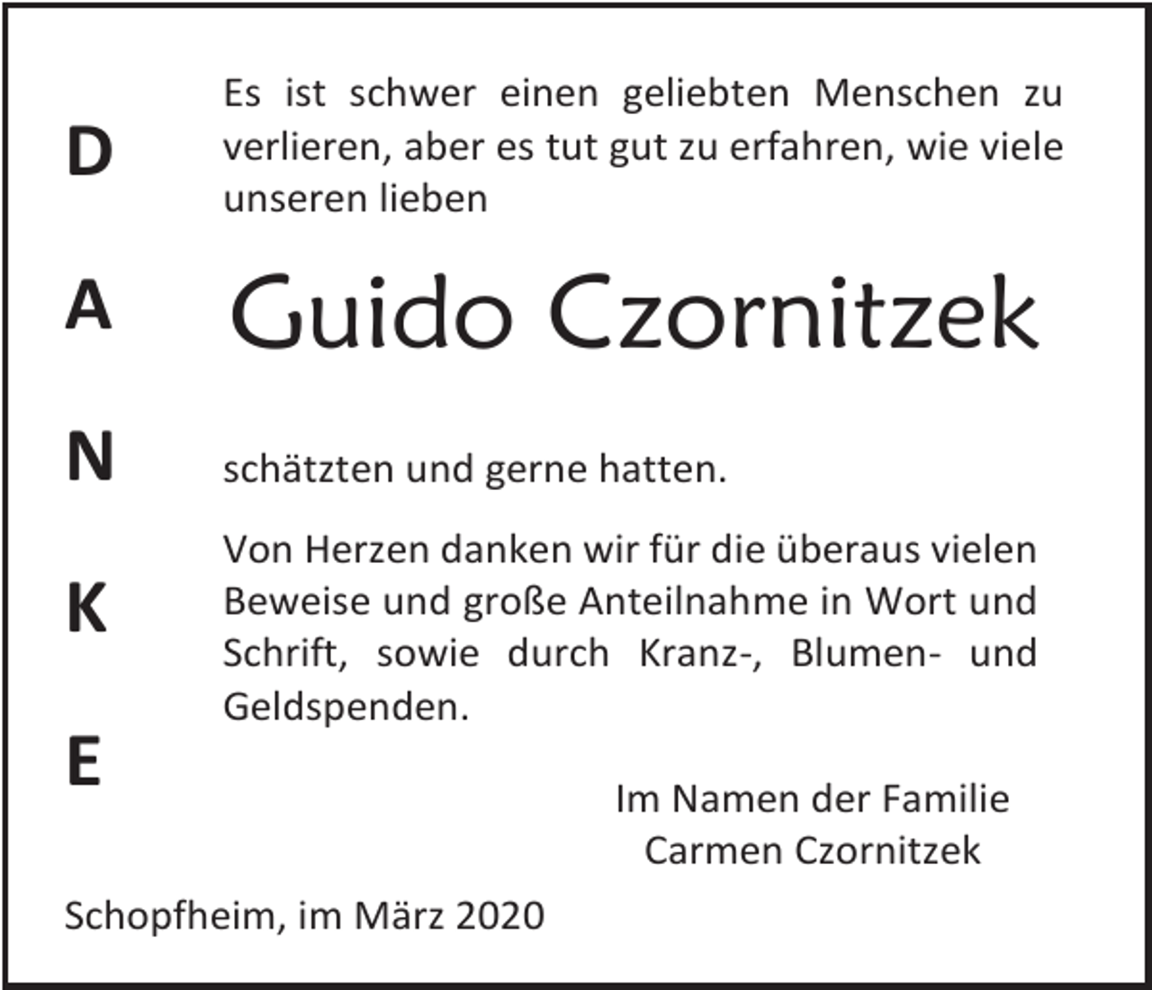 <p>D</p><p>Es ist schwer einen geliebten Menschen zu<br />verlieren, aber es tut gut zu erfahren, wie viele<br />unseren lieben</p><p>A</p><p>Guido Czornitzek</p><p>N</p><p>schätzten und gerne hatten.</p><p>K</p><p>Von Herzen danken wir für die überaus vielen<br />Beweise und große Anteilnahme in Wort und<br />Schrift, sowie durch Kranz-, Blumen- und<br />Geldspenden.</p><p>E<br />Schopfheim, im März 2020</p><p>Im Namen der Familie<br />Carmen Czornitzek</p>