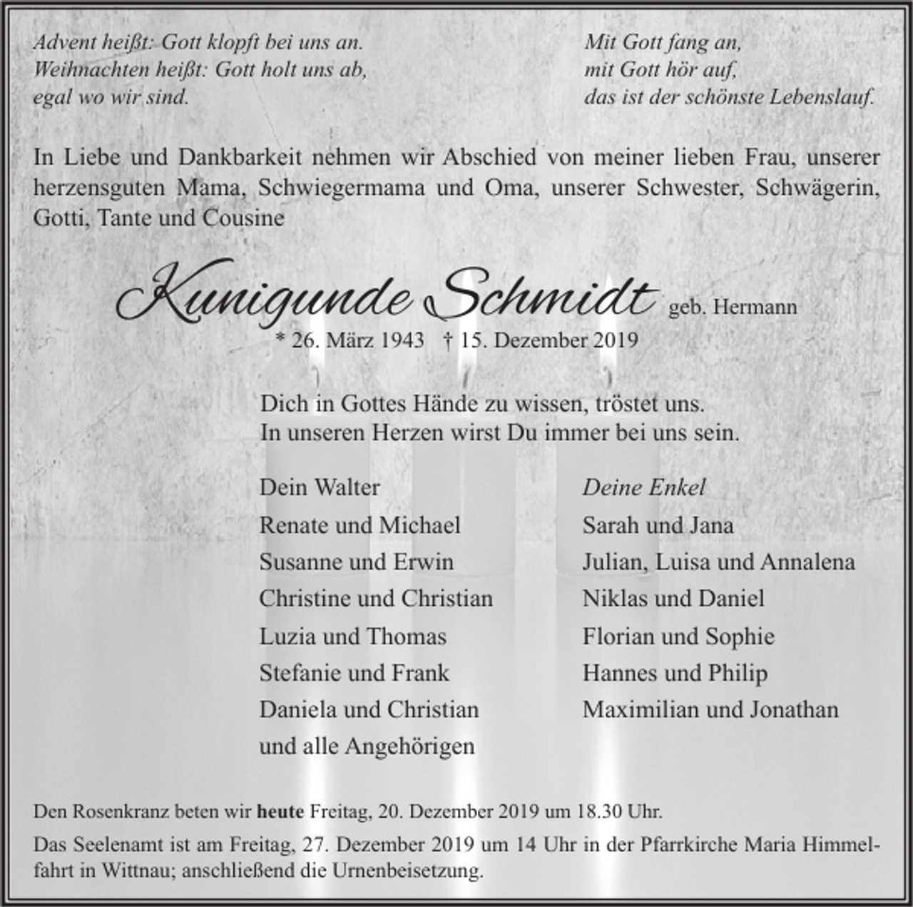 <p>Advent heißt: Gott klopft bei uns an.<br />Weihnachten heißt: Gott holt uns ab,<br />egal wo wir sind.</p><p>Mit Gott fang an,<br />mit Gott hör auf,<br />das ist der schönste Lebenslauf.</p><p>In Liebe und Dankbarkeit nehmen wir Abschied von meiner lieben Frau, unserer<br />herzensguten Mama, Schwiegermama und Oma, unserer Schwester, Schwägerin,<br />Gotti, Tante und Cousine</p><p>Kunigunde Schmidt</p><p>geb. Hermann</p><p>* 26. März 1943 † 15. Dezember 2019</p><p>Dich in Gottes Hände zu wissen, tröstet uns.<br />In unseren Herzen wirst Du immer bei uns sein.<br />Dein Walter<br />Renate und Michael<br />Susanne und Erwin<br />Christine und Christian<br />Luzia und Thomas<br />Stefanie und Frank<br />Daniela und Christian<br />und alle Angehörigen</p><p>Deine Enkel<br />Sarah und Jana<br />Julian, Luisa und Annalena<br />Niklas und Daniel<br />Florian und Sophie<br />Hannes und Philip<br />Maximilian und Jonathan</p><p>Den Rosenkranz beten wir heute Freitag, 20. Dezember 2019 um 18.30 Uhr.</p><p>Das Seelenamt ist am Freitag, 27. Dezember 2019 um 14 Uhr in der Pfarrkirche Maria Himmelfahrt in Wittnau; anschließend die Urnenbeisetzung.</p>