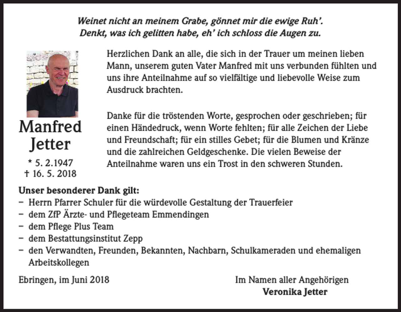 <p>Weinet nicht an meinem Grabe, gönnet mir die ewige Ruh’.<br />Denkt, was ich gelitten habe, eh’ ich schloss die Augen zu.<br />Herzlichen Dank an alle, die sich in der Trauer um meinen lieben<br />Mann, unserem guten Vater Manfred mit uns verbunden fühlten und<br />uns ihre Anteilnahme auf so vielfältige und liebevolle Weise zum<br />Ausdruck brachten.</p><p>Manfred<br />Jetter<br />* 5. 2.1947<br />† 16. 5. 2018</p><p>Danke für die tröstenden Worte, gesprochen oder geschrieben; für<br />einen Händedruck, wenn Worte fehlten; für alle Zeichen der Liebe<br />und Freundschaft; für ein stilles Gebet; für die Blumen und Kränze<br />und die zahlreichen Geldgeschenke. Die vielen Beweise der<br />Anteilnahme waren uns ein Trost in den schweren Stunden.</p><p>Unser besonderer Dank gilt:<br />– Herrn Pfarrer Schuler für die würdevolle Gestaltung der Trauerfeier<br />– dem ZfP Ärzte- und Pflegeteam Emmendingen<br />– dem Pflege Plus Team<br />– dem Bestattungsinstitut Zepp<br />– den Verwandten, Freunden, Bekannten, Nachbarn, Schulkameraden und ehemaligen<br />Arbeitskollegen<br />Ebringen, im Juni 2018</p><p>Im Namen aller Angehörigen<br />Veronika Jetter</p>
