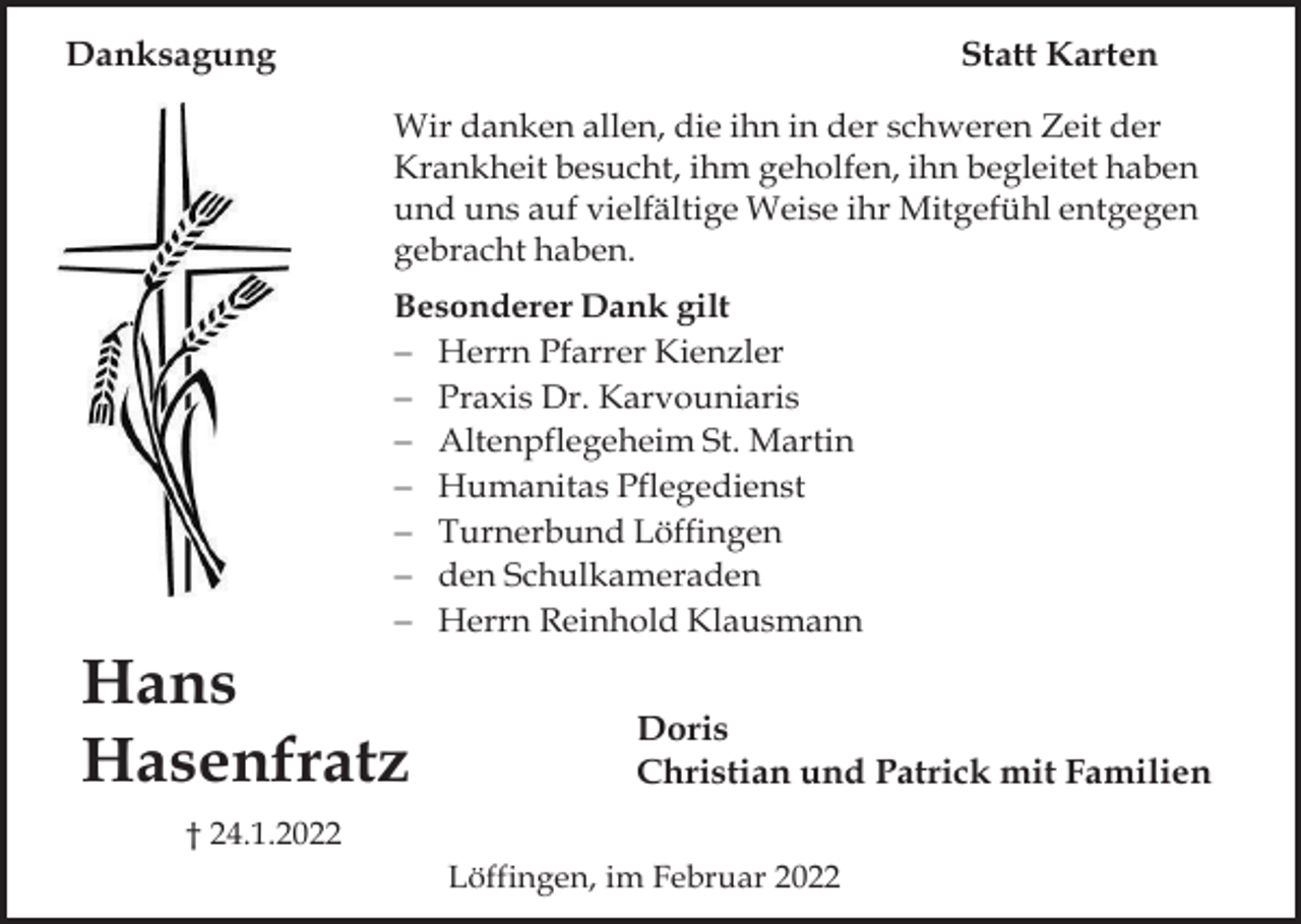 <p>Danksagung</p><p>Statt Karten<br />Wir danken allen, die ihn in der schweren Zeit der<br />Krankheit besucht, ihm geholfen, ihn begleitet haben<br />und uns auf vielfältige Weise ihr Mitgefühl entgegen<br />gebracht haben.<br />Besonderer Dank gilt<br />− Herrn Pfarrer Kienzler<br />− Praxis Dr. Karvouniaris<br />− Altenpflegeheim St. Martin<br />− Humanitas Pflegedienst<br />− Turnerbund Löffingen<br />− den Schulkameraden<br />− Herrn Reinhold Klausmann</p><p>Hans<br />Hasenfratz</p><p>Doris<br />Christian und Patrick mit Familien</p><p>† 24.1.2022<br />Löffingen, im Februar 2022</p>