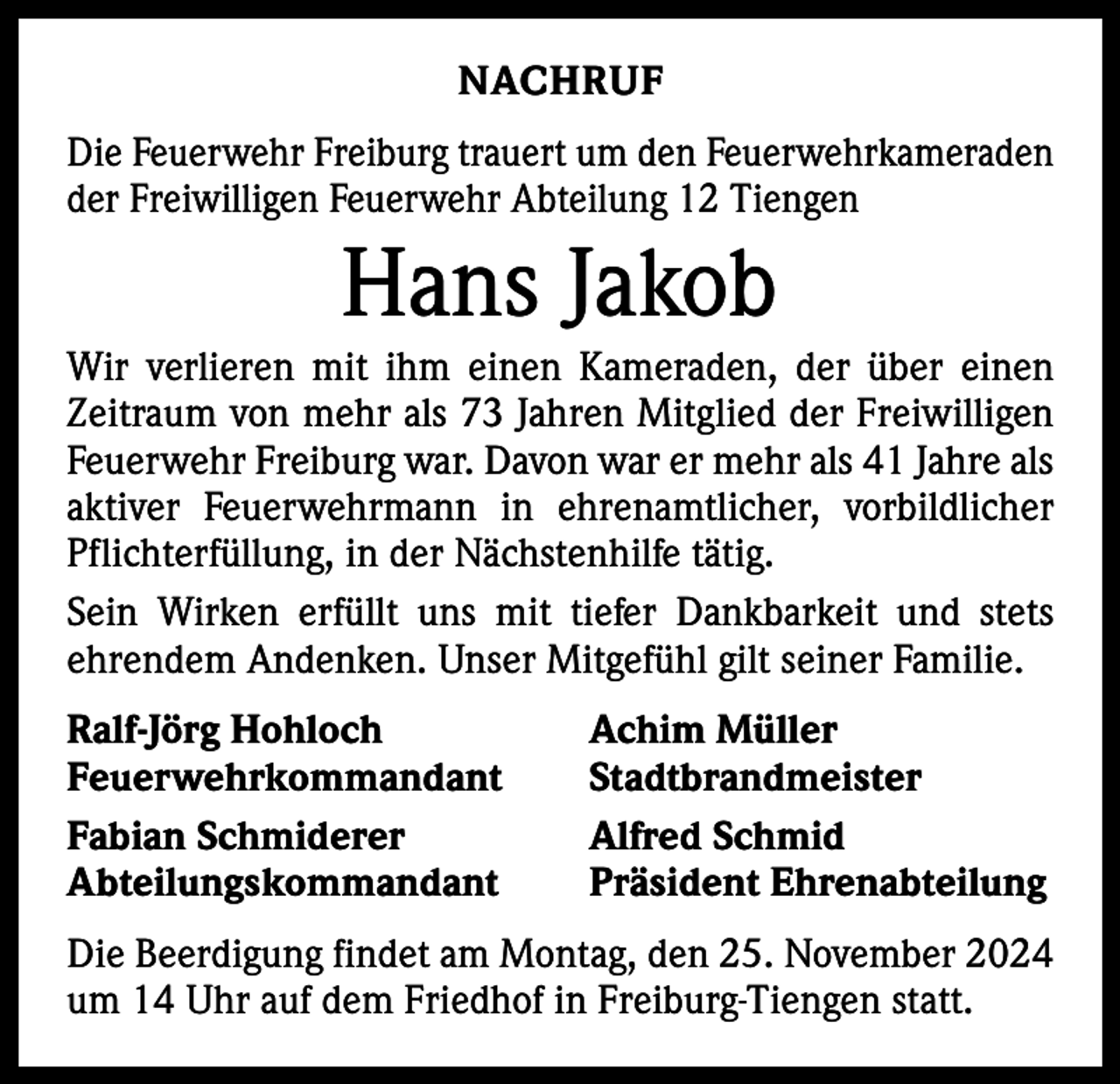 <p>NACHRUF<br />Die Feuerwehr Freiburg trauert um den Feuerwehrkameraden<br />der Freiwilligen Feuerwehr Abteilung 12 Tiengen</p><p>Hans Jakob<br />Wir verlieren mit ihm einen Kameraden, der über einen<br />Zeitraum von mehr als 73 Jahren Mitglied der Freiwilligen<br />Feuerwehr Freiburg war. Davon war er mehr als 41 Jahre als<br />aktiver Feuerwehrmann in ehrenamtlicher, vorbildlicher<br />Pflichterfüllung, in der Nächstenhilfe tätig.<br />Sein Wirken erfüllt uns mit tiefer Dankbarkeit und stets<br />ehrendem Andenken. Unser Mitgefühl gilt seiner Familie.<br />Ralf-Jörg Hohloch<br />Achim Müller<br />Feuerwehrkommandant Stadtbrandmeister<br />Fabian Schmiderer<br />Alfred Schmid<br />Abteilungskommandant<br />Präsident Ehrenabteilung<br />Die Beerdigung findet am Montag, den 25. November 2024<br />um 14 Uhr auf dem Friedhof in Freiburg-Tiengen statt.</p>