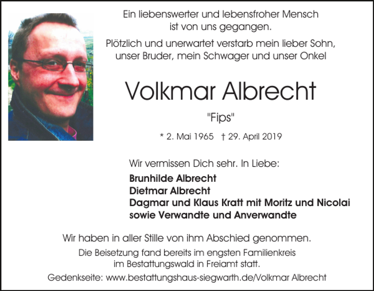 <p>Ein liebenswerter und lebensfroher Mensch<br />ist von uns gegangen.<br />Plötzlich und unerwartet verstarb mein lieber Sohn,<br />unser Bruder, mein Schwager und unser Onkel</p><p>Volkmar Albrecht<br />"Fips"<br />* 2. Mai 1965 † 29. April 2019</p><p>Wir vermissen Dich sehr. In Liebe:<br />Brunhilde Albrecht<br />Dietmar Albrecht<br />Dagmar und Klaus Kratt mit Moritz und Nicolai<br />sowie Verwandte und Anverwandte<br />Wir haben in aller Stille von ihm Abschied genommen.<br />Die Beisetzung fand bereits im engsten Familienkreis<br />im Bestattungswald in Freiamt statt.<br />Gedenkseite: www.bestattungshaus-siegwarth.de/Volkmar Albrecht</p>