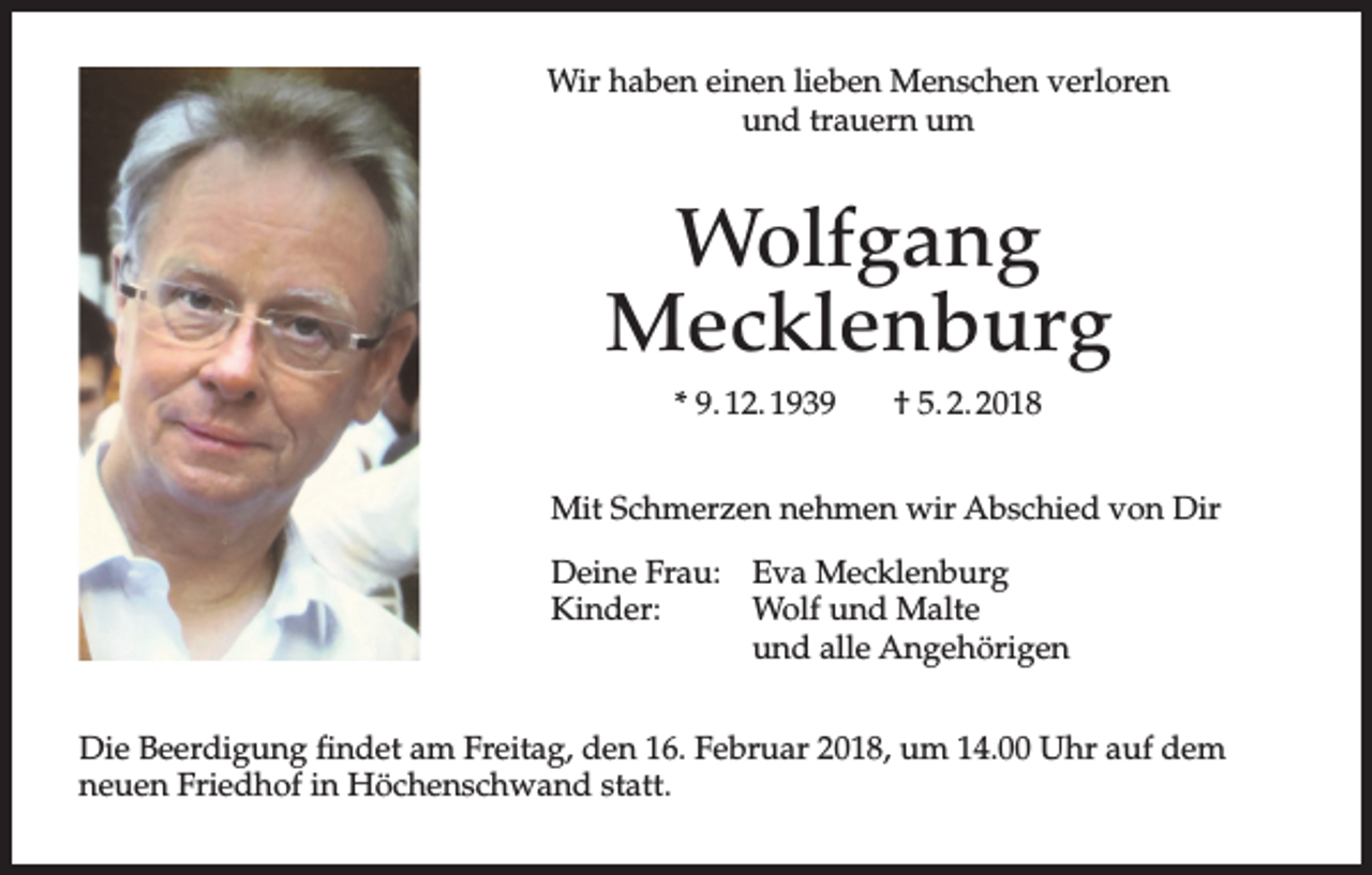 <p>Wir haben einen lieben Menschen verloren<br />und trauern um</p><p>Wolfgang<br />Mecklenburg<br />* 9. 12. 1939</p><p>† 5. 2. 2018</p><p>Mit Schmerzen nehmen wir Abschied von Dir<br />Deine Frau: Eva Mecklenburg<br />Kinder:<br />Wolf und Malte<br />und alle Angehörigen<br />Die Beerdigung findet am Freitag, den 16. Februar 2018, um 14.00 Uhr auf dem<br />neuen Friedhof in Höchenschwand statt.</p>