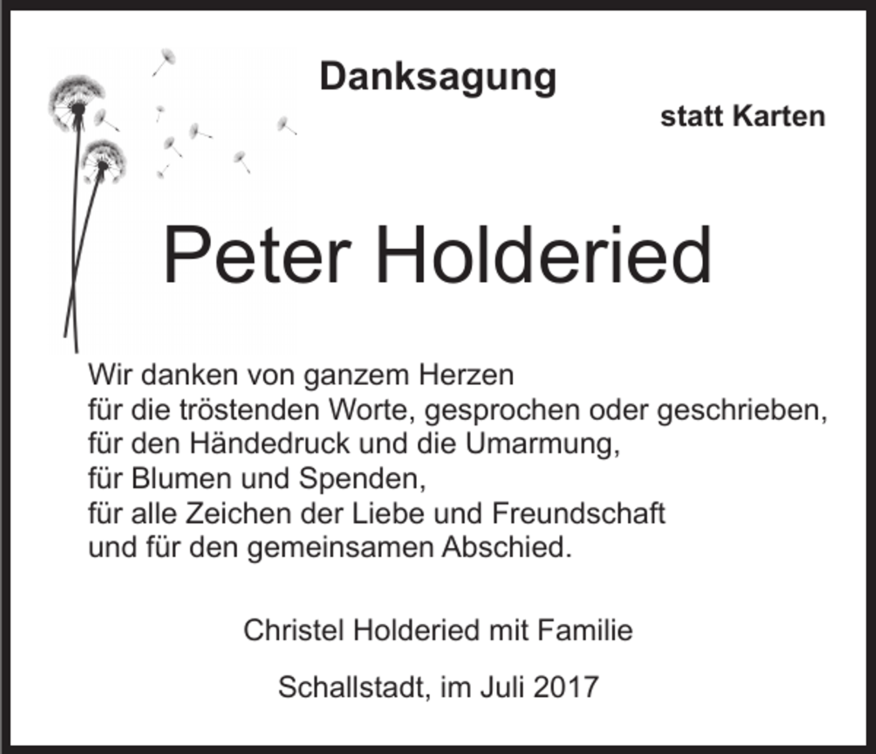 <p>DDanksagung<br />anksagung</p><p>statt<br />st att Karten<br />K art e n</p><p>PPeter<br />et er Holderied<br />H ol d eri e d<br />Wir<br />a n k e n v von<br />o n g ganzem<br />a n z e m Herzen<br />H er z e n<br />Wird danken<br />ffür<br />ür die<br />di e tr<br />ö st e n d e n Worte,<br />W orte, ggesprochen<br />e s pr o c h e n ooder<br />d er ggeschrieben,<br />e s c hri e b e n,<br />tröstenden<br />ffür<br />ür den<br />d e n Händedruck<br />H ä n d e dr u c k und<br />u nd di<br />e Umarmung,<br />U m ar m u n g,<br />die<br />ffür<br />ür Blumen<br />Bl u m e n und<br />u n d Spenden,<br />S p e n d en,<br />ffür<br />ür alle<br />all e Zeichen<br />Z ei c h e n der<br />d er Liebe<br />Li eb e uund<br />n d Freundschaft<br />Fr e u n d s c h aft<br />uund<br />n d ffür<br />ür dden<br />e n ggemeinsamen<br />e m ei n s a m e n Abschied.<br />A b s c hi e d.<br />CChristel<br />hri st el HHolderied<br />ol d eri e d mit<br />mit FFamilie<br />a mili e<br />SSchallstadt,<br />c h all st a dt, i im<br />m JJuli<br />uli 22017<br />01 7</p>