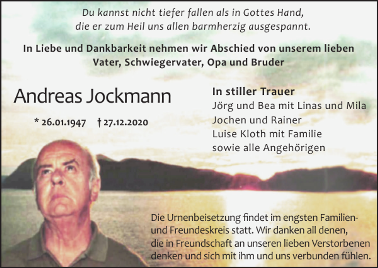 <p>Du kannst nicht tiefer fallen als in Gottes Hand,<br />die er zum Heil uns allen barmherzig ausgespannt.<br />In Liebe und Dankbarkeit nehmen wir Abschied von unserem lieben<br />Vater, Schwiegervater, Opa und Bruder</p><p>Andreas Jockmann<br />* 26.01.1947</p><p>† 27.12.2020</p><p>In stiller Trauer<br />Jörg und Bea mit Linas und Mila<br />Jochen und Rainer<br />Luise Kloth mit Familie<br />sowie alle Angehörigen</p><p>Die Urnenbeisetzung findet im engsten Familienund Freundeskreis statt. Wir danken all denen,<br />die in Freundschaft an unseren lieben Verstorbenen<br />denken und sich mit ihm und uns verbunden fühlen.</p>