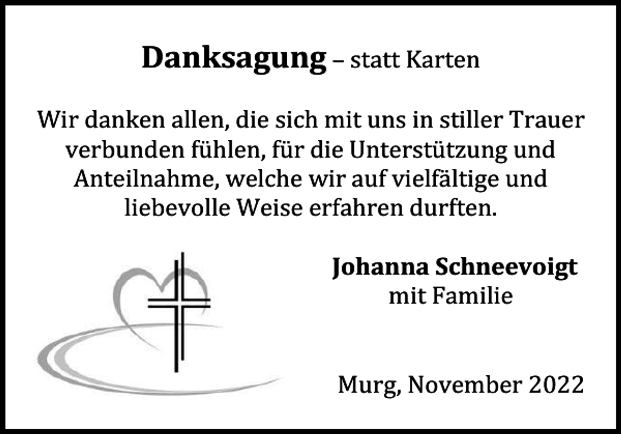 <p>Danksagung – statt Karten<br />Wir danken allen, die sich mit uns in stiller Trauer<br />verbunden fühlen, für die Unterstützung und<br />Anteilnahme, welche wir auf vielfältige und<br />liebevolle Weise erfahren durften.<br />Johanna Schneevoigt<br />mit Familie</p><p>Murg, November 2022</p>