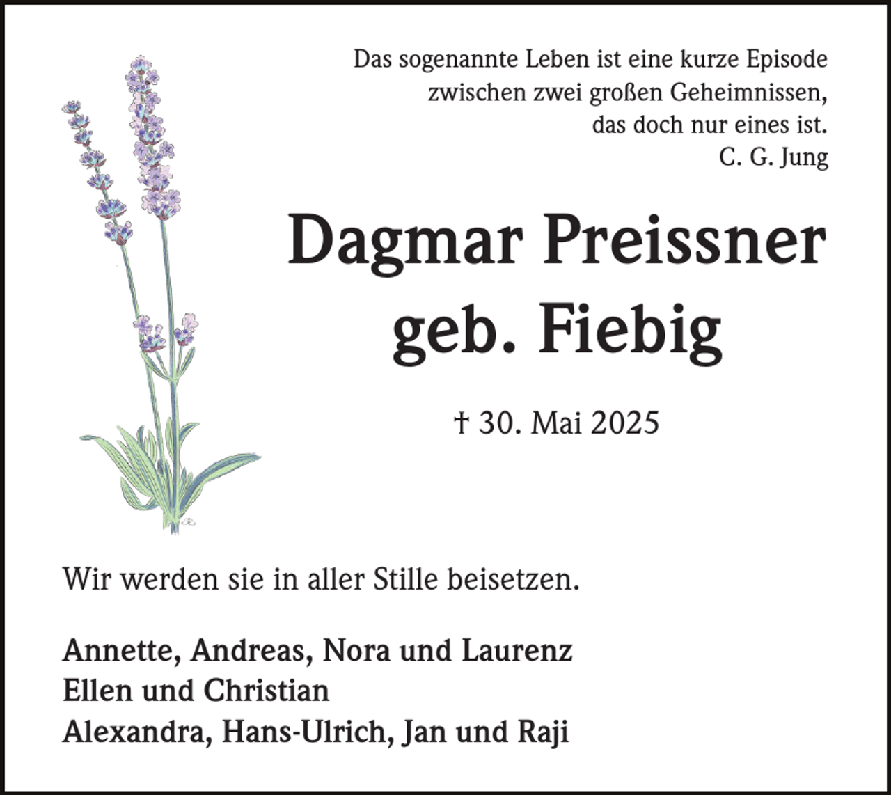 <p>Das sogenannte Leben ist eine kurze Episode<br />zwischen zwei großen Geheimnissen,<br />das doch nur eines ist.<br />C. G. Jung</p><p>Dagmar Preissner<br />geb. Fiebig<br />† 30. Mai 2025</p><p>Wir werden sie in aller Stille beisetzen.<br />Annette, Andreas, Nora und Laurenz<br />Ellen und Christian<br />Alexandra, Hans-Ulrich, Jan und Raji</p>
