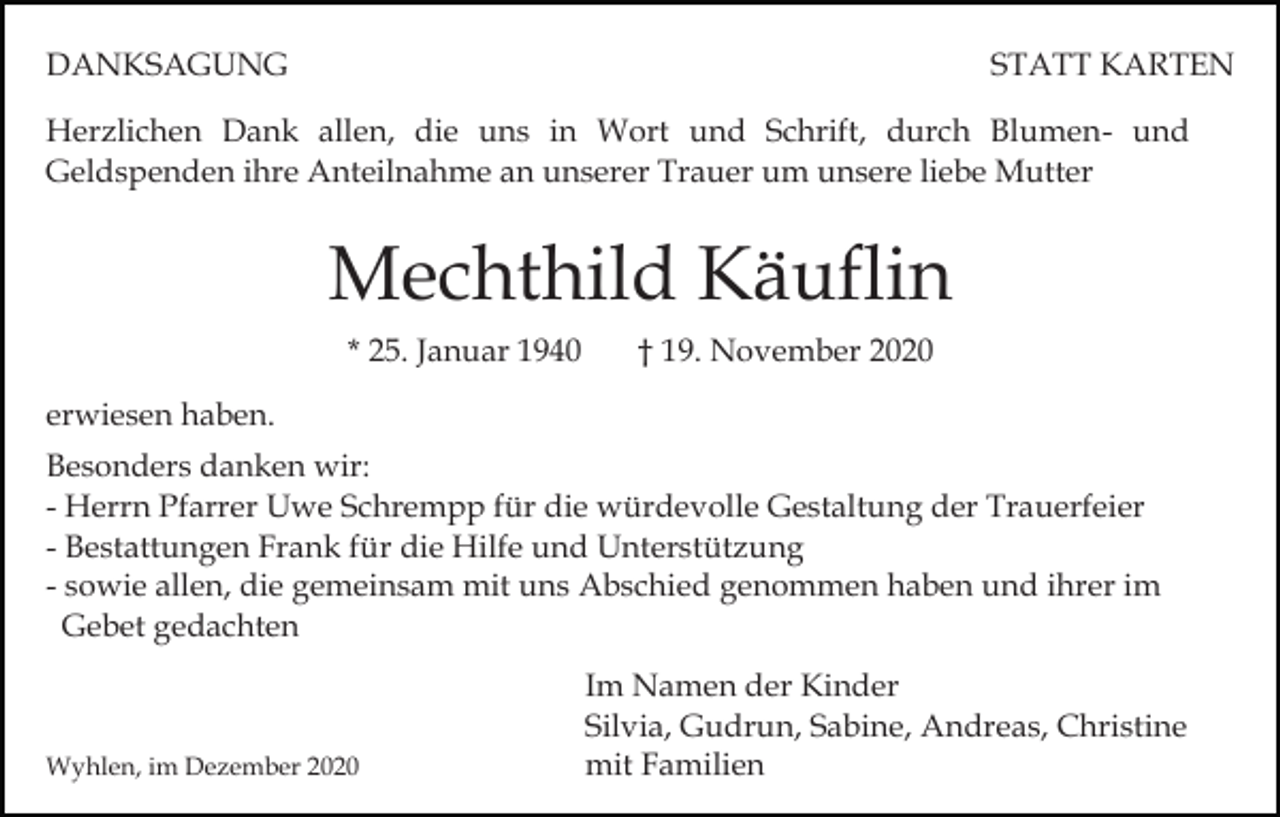 <p>DANKSAGUNG</p><p>STATT KARTEN</p><p>Herzlichen Dank allen, die uns in Wort und Schrift, durch Blumen- und<br />Geldspenden ihre Anteilnahme an unserer Trauer um unsere liebe Mutter</p><p>Mechthild Käuflin<br />* 25. Januar 1940</p><p>† 19. November 2020</p><p>erwiesen haben.<br />Besonders danken wir:<br />- Herrn Pfarrer Uwe Schrempp für die würdevolle Gestaltung der Trauerfeier<br />- Bestattungen Frank für die Hilfe und Unterstützung<br />- sowie allen, die gemeinsam mit uns Abschied genommen haben und ihrer im<br />Gebet gedachten</p><p>Wyhlen, im Dezember 2020</p><p>Im Namen der Kinder<br />Silvia, Gudrun, Sabine, Andreas, Christine<br />mit Familien</p>