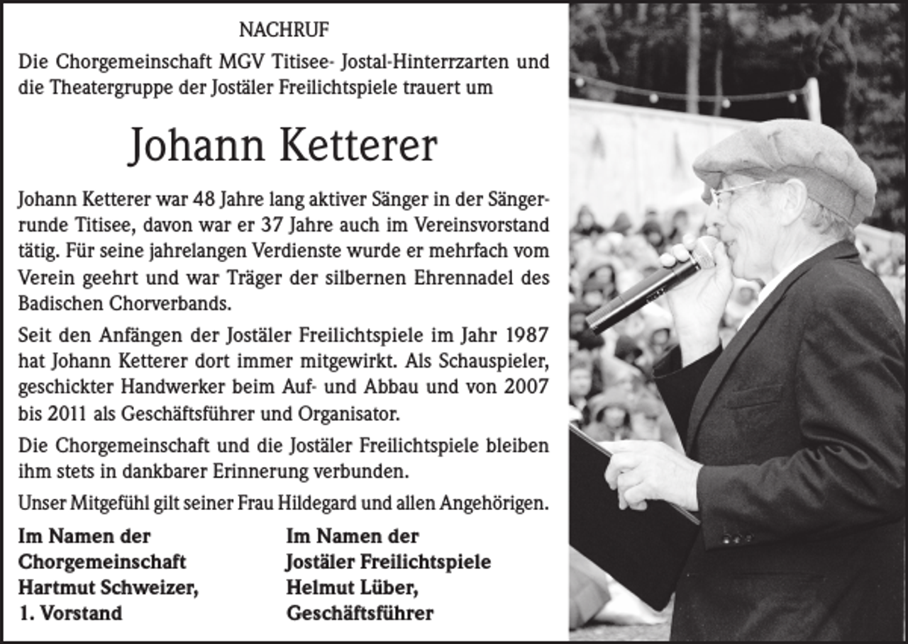 <p>NACHRUF<br />Die Chorgemeinschaft MGV Titisee- Jostal-Hinterrzarten und<br />die Theatergruppe der Jostäler Freilichtspiele trauert um</p><p>Johann Ketterer<br />Johann Ketterer war 48 Jahre lang aktiver Sänger in der Sängerrunde Titisee, davon war er 37 Jahre auch im Vereinsvorstand<br />tätig. Für seine jahrelangen Verdienste wurde er mehrfach vom<br />Verein geehrt und war Träger der silbernen Ehrennadel des<br />Badischen Chorverbands.<br />Seit den Anfängen der Jostäler Freilichtspiele im Jahr 1987<br />hat Johann Ketterer dort immer mitgewirkt. Als Schauspieler,<br />geschickter Handwerker beim Auf- und Abbau und von 2007<br />bis 2011 als Geschäftsführer und Organisator.<br />Die Chorgemeinschaft und die Jostäler Freilichtspiele bleiben<br />ihm stets in dankbarer Erinnerung verbunden.<br />Unser Mitgefühl gilt seiner Frau Hildegard und allen Angehörigen.<br />Im Namen der<br />Im Namen der<br />Chorgemeinschaft<br />Jostäler Freilichtspiele<br />Hartmut Schweizer,<br />Helmut Lüber,<br />1. Vorstand<br />Geschäftsführer</p>