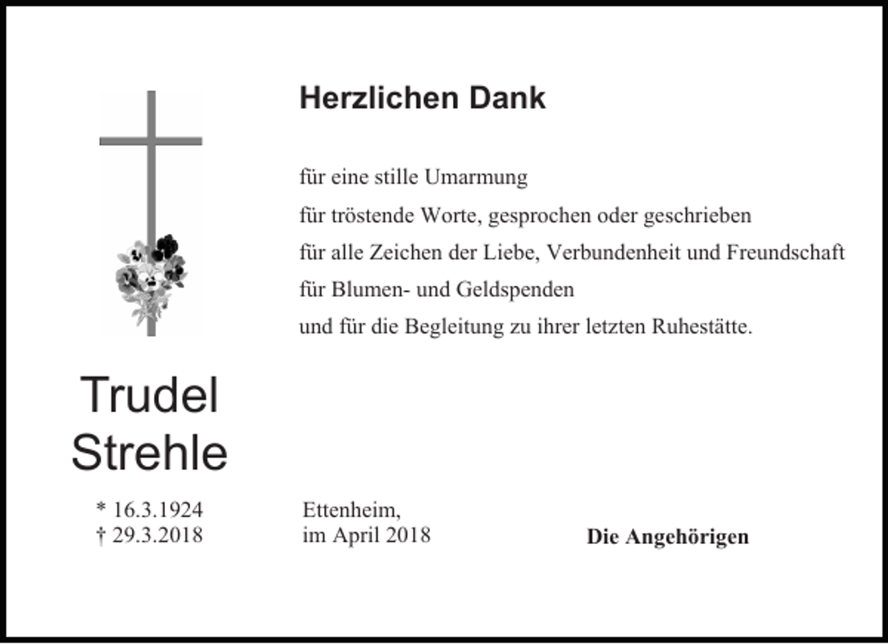 <p>Herzlichen Dank<br />für eine stille Umarmung<br />für tröstende Worte, gesprochen oder geschrieben<br />für alle Zeichen der Liebe, Verbundenheit und Freundschaft<br />für Blumen- und Geldspenden<br />und für die Begleitung zu ihrer letzten Ruhestätte.</p><p>Trudel<br />Strehle<br />* 16.3.1924<br />† 29.3.2018</p><p>Ettenheim,<br />im April 2018</p><p>Die Angehörigen</p>