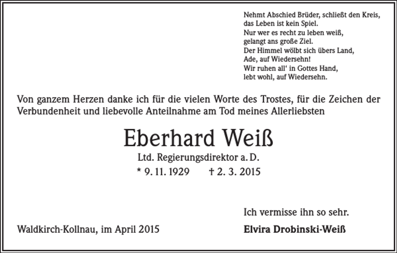 <p>Nehmt Abschied Brüder, schließt den Kreis,<br />das Leben ist kein Spiel.<br />Nur wer es recht zu leben weiß,<br />gelangt ans große Ziel.<br />Der Himmel wölbt sich übers Land,<br />Ade, auf Wiedersehn!<br />Wir ruhen all‘ in Gottes Hand,<br />lebt wohl, auf Wiedersehn.</p><p>Von ganzem Herzen danke ich für die vielen Worte des Trostes, für die Zeichen der<br />Verbundenheit und liebevolle Anteilnahme am Tod meines Allerliebsten</p><p>Eberhard Weiß<br />Ltd. Regierungsdirektor a. D.<br />* 9. 11. 1929 † 2. 3. 2015</p><p>Ich vermisse ihn so sehr.</p><p>Waldkirch-Kollnau, im April 2015</p><p>Elvira Drobinski-Weiß</p>