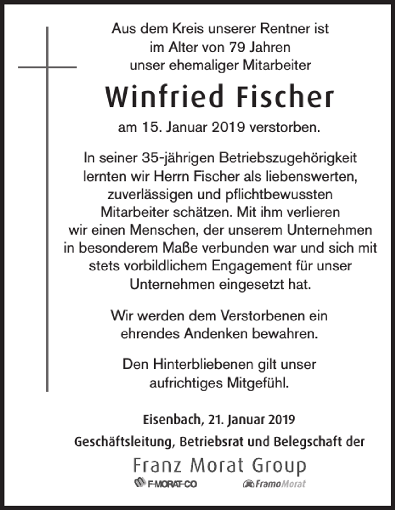 <p>Aus dem Kreis unserer Rentner ist<br />im Alter von 79 Jahren<br />unser ehemaliger Mitarbeiter</p><p>Winfried Fischer<br />am 15. Januar 2019 verstorben.<br />In seiner 35-jährigen Betriebszugehörigkeit<br />lernten wir Herrn Fischer als liebenswerten,<br />zuverlässigen und pflichtbewussten<br />Mitarbeiter schätzen. Mit ihm verlieren<br />wir einen Menschen, der unserem Unternehmen<br />in besonderem Maße verbunden war und sich mit<br />stets vorbildlichem Engagement für unser<br />Unternehmen eingesetzt hat.<br />Wir werden dem Verstorbenen ein<br />ehrendes Andenken bewahren.<br />Den Hinterbliebenen gilt unser<br />aufrichtiges Mitgefühl.<br />Eisenbach, 21. Januar 2019<br />Geschäftsleitung, Betriebsrat und Belegschaft der</p>