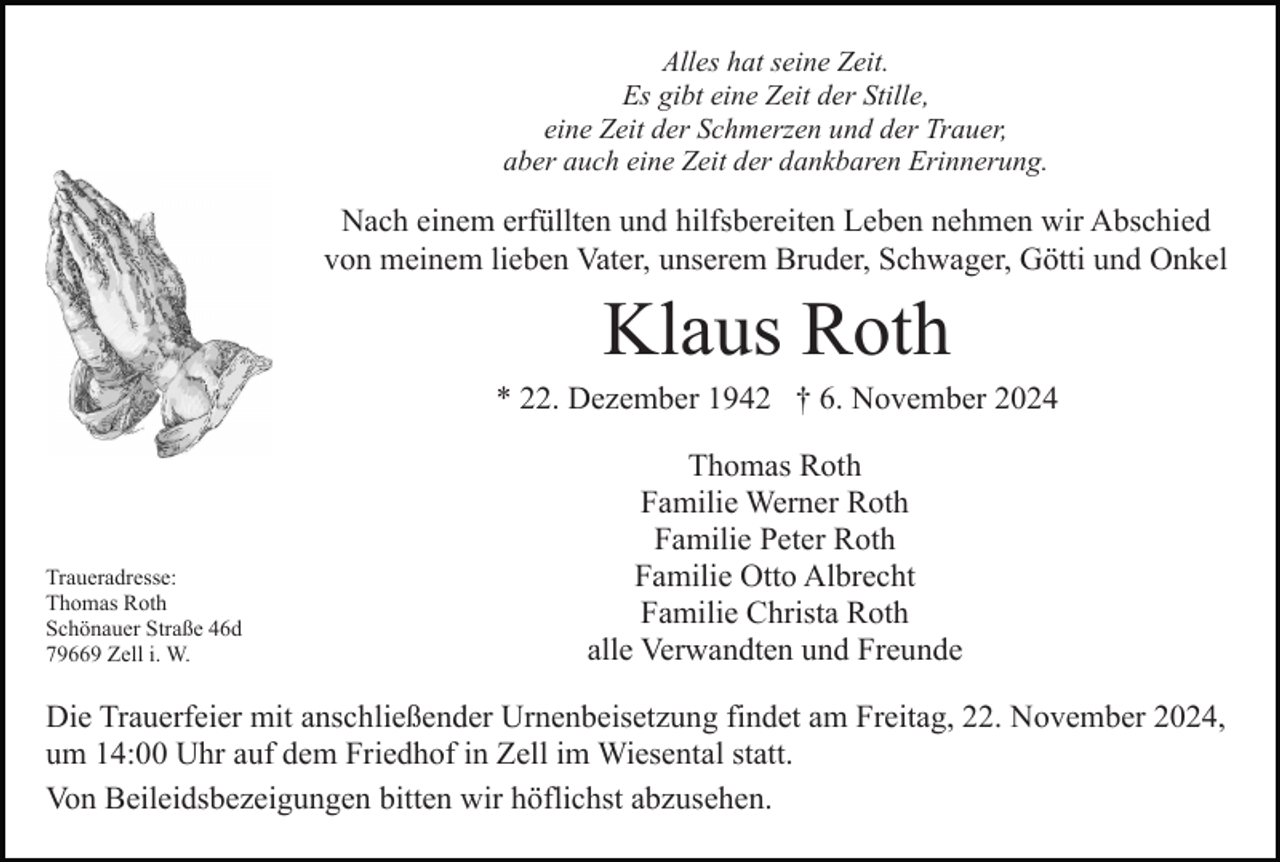 <p>Alles hat seine Zeit.<br />Es gibt eine Zeit der Stille,<br />eine Zeit der Schmerzen und der Trauer,<br />aber auch eine Zeit der dankbaren Erinnerung.</p><p>Nach einem erfüllten und hilfsbereiten Leben nehmen wir Abschied<br />von meinem lieben Vater, unserem Bruder, Schwager, Götti und Onkel</p><p>Klaus Roth<br />* 22. Dezember 1942 † 6. November 2024</p><p>Traueradresse:<br />Thomas Roth<br />Schönauer Straße 46d<br />79669 Zell i. W.</p><p>Thomas Roth<br />Familie Werner Roth<br />Familie Peter Roth<br />Familie Otto Albrecht<br />Familie Christa Roth<br />alle Verwandten und Freunde</p><p>Die Trauerfeier mit anschließender Urnenbeisetzung findet am Freitag, 22. November 2024,<br />um 14:00 Uhr auf dem Friedhof in Zell im Wiesental statt.<br />Von Beileidsbezeigungen bitten wir höflichst abzusehen.</p>