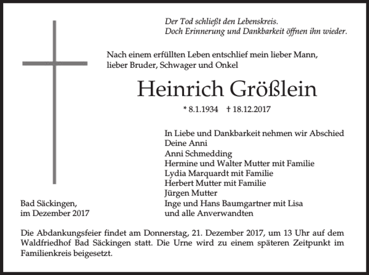 <p>Der Tod schließt den Lebenskreis.<br />Doch Erinnerung und Dankbarkeit öffnen ihn wieder.<br />Nach einem erfüllten Leben entschlief mein lieber Mann,<br />lieber Bruder, Schwager und Onkel</p><p>Heinrich Größlein<br />* 8.1.1934</p><p>Bad Säckingen,<br />im Dezember 2017</p><p>† 18.12.2017</p><p>In Liebe und Dankbarkeit nehmen wir Abschied<br />Deine Anni<br />Anni Schmedding<br />Hermine und Walter Mutter mit Familie<br />Lydia Marquardt mit Familie<br />Herbert Mutter mit Familie<br />Jürgen Mutter<br />Inge und Hans Baumgartner mit Lisa<br />und alle Anverwandten</p><p>Die Abdankungsfeier findet am Donnerstag, 21. Dezember 2017, um 13 Uhr auf dem<br />Waldfriedhof Bad Säckingen statt. Die Urne wird zu einem späteren Zeitpunkt im<br />Familienkreis beigesetzt.</p>
