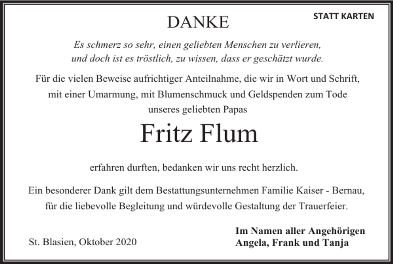 <p>STATT KARTEN</p><p>DANKE</p><p>Es schmerz so sehr, einen geliebten Menschen zu verlieren,<br />und doch ist es tröstlich, zu wissen, dass er geschätzt wurde.<br />Für die vielen Beweise aufrichtiger Anteilnahme, die wir in Wort und Schrift,<br />mit einer Umarmung, mit Blumenschmuck und Geldspenden zum Tode<br />unseres geliebten Papas</p><p>Fritz Flum<br />erfahren durften, bedanken wir uns recht herzlich.<br />Ein besonderer Dank gilt dem Bestattungsunternehmen Familie Kaiser - Bernau,<br />für die liebevolle Begleitung und würdevolle Gestaltung der Trauerfeier.</p><p>St. Blasien, Oktober 2020</p><p>Im Namen aller Angehörigen<br />Angela, Frank und Tanja</p>