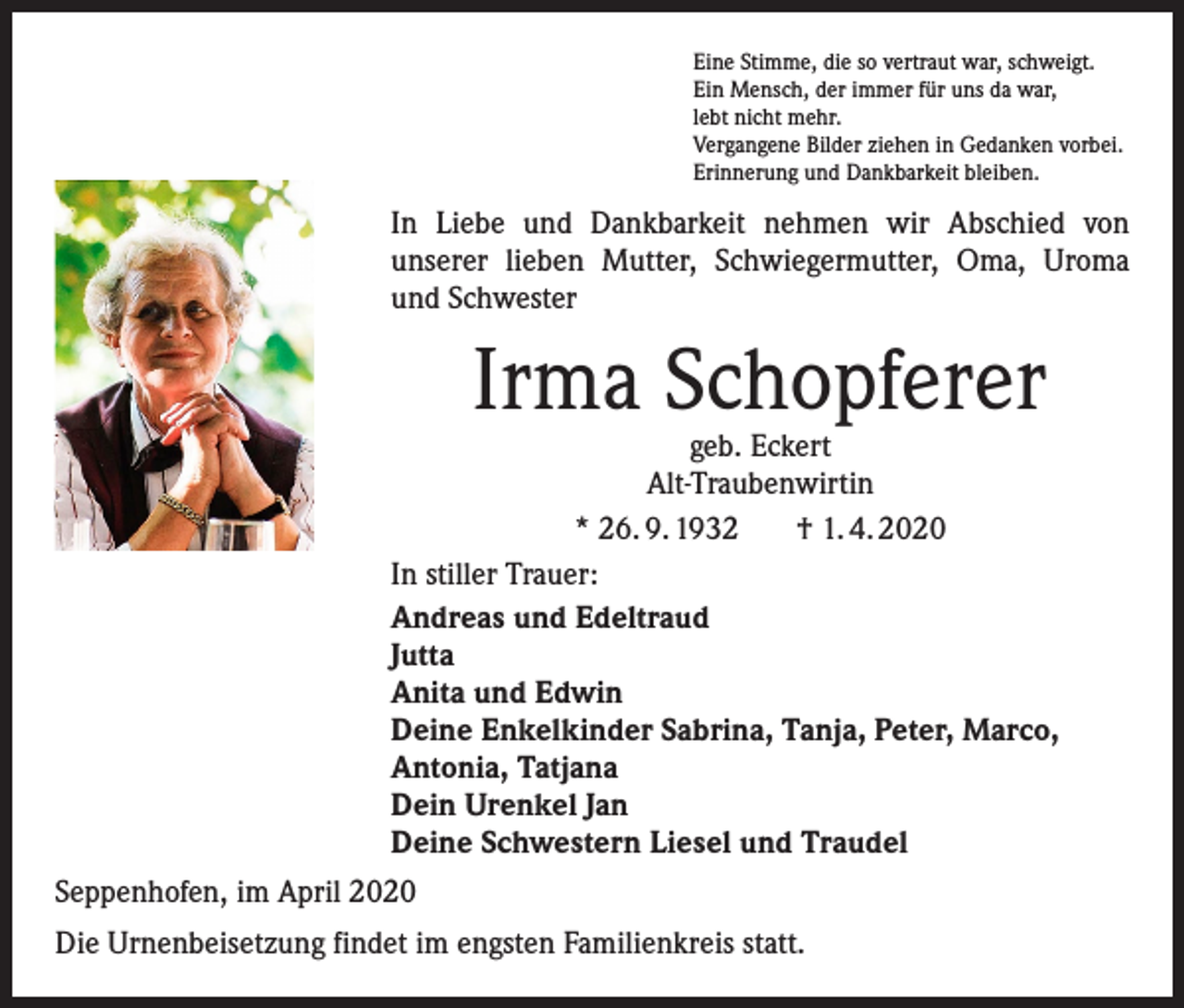<p>Eine Stimme, die so vertraut war, schweigt.<br />Ein Mensch, der immer für uns da war,<br />lebt nicht mehr.<br />Vergangene Bilder ziehen in Gedanken vorbei.<br />Erinnerung und Dankbarkeit bleiben.</p><p>In Liebe und Dankbarkeit nehmen wir Abschied von<br />­unserer lieben Mutter, Schwiegermutter, Oma, Uroma<br />und Schwester</p><p>Irma Schopferer</p><p>geb. Eckert<br />Alt-Traubenwirtin<br />* 26. 9. 1932<br />† 1. 4. 2020<br />In stiller Trauer:<br />Andreas und Edeltraud<br />Jutta<br />Anita und Edwin<br />Deine Enkelkinder Sabrina, Tanja, Peter, Marco,<br />Antonia, Tatjana<br />Dein Urenkel Jan<br />Deine Schwestern Liesel und Traudel<br />Seppenhofen, im April 2020<br />Die Urnenbeisetzung findet im engsten Familienkreis statt.</p>