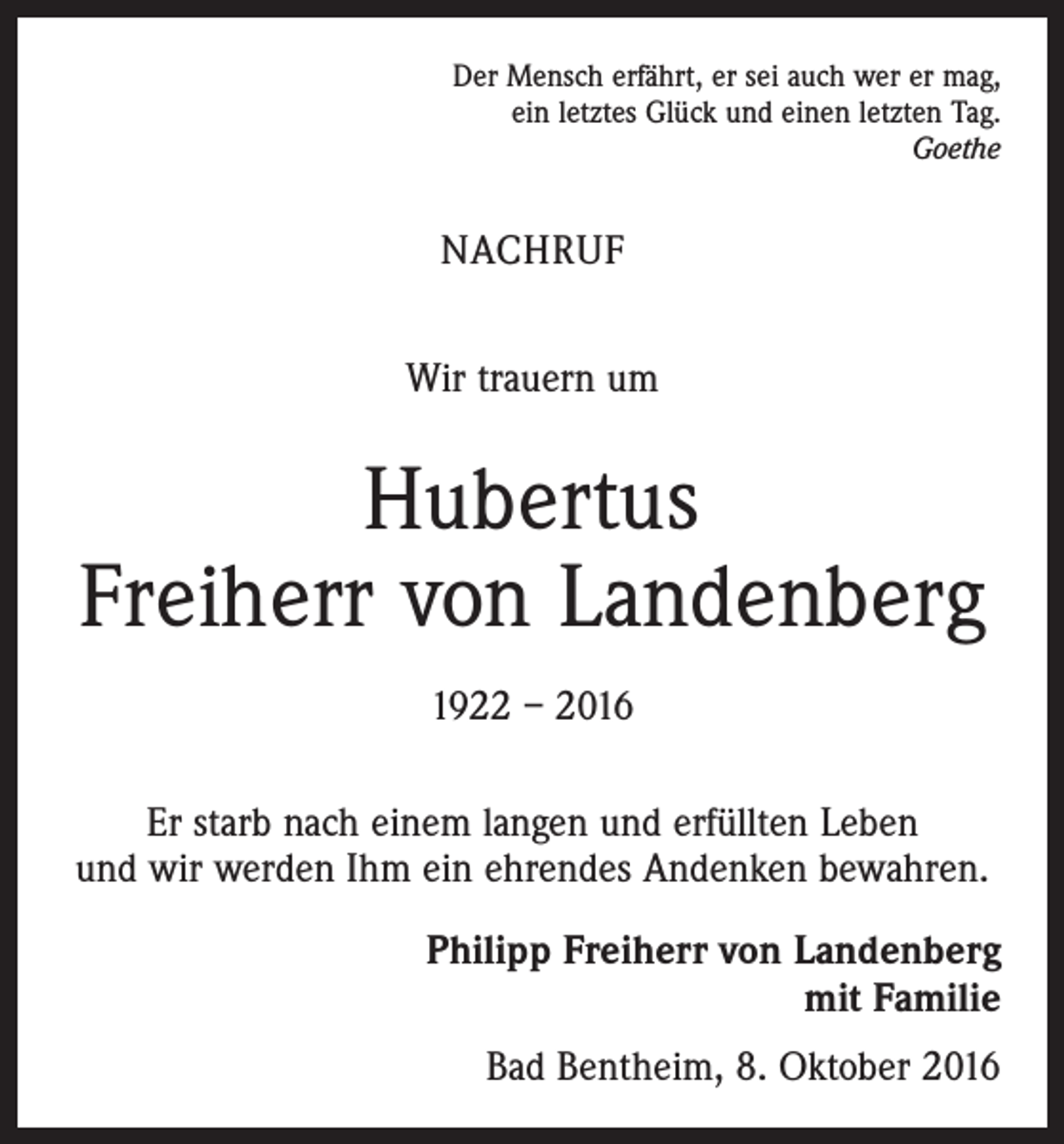 <p>Der Mensch erfährt, er sei auch wer er mag,<br />ein letztes Glück und einen letzten Tag.</p><p>Goethe</p><p>Nachruf<br />Wir trauern um</p><p>Hubertus<br />Freiherr von Landenberg<br />1922 – 2016<br />Er starb nach einem langen und erfüllten Leben<br />und wir werden Ihm ein ehrendes Andenken bewahren.<br />Philipp Freiherr von Landenberg<br />mit Familie<br />Bad Bentheim, 8. Oktober 2016</p>