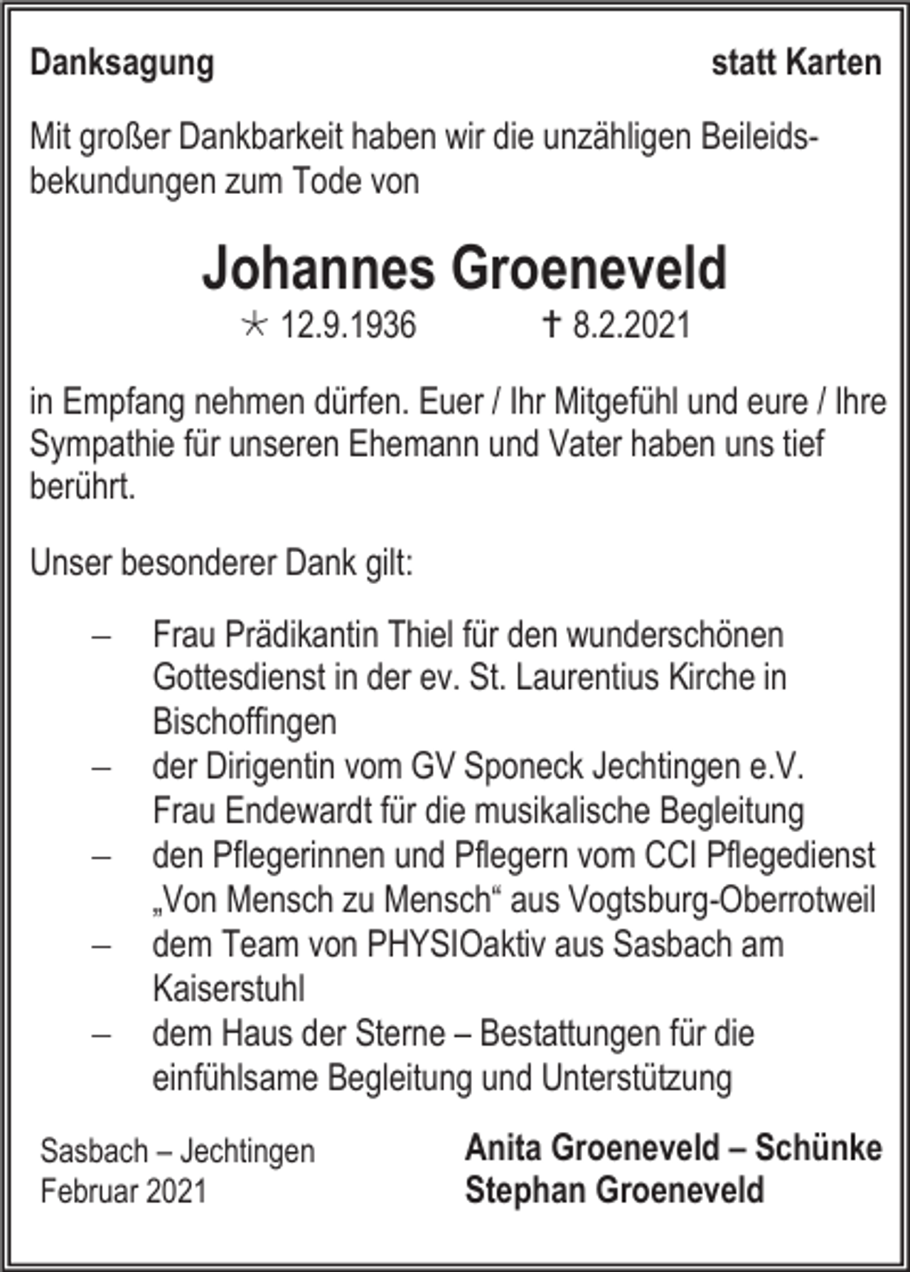 <p>Danksagung</p><p>statt Karten</p><p>Mit großer Dankbarkeit haben wir die unzähligen Beileidsbekundungen zum Tode von</p><p>Johannes Groeneveld<br /> 12.9.1936</p><p> 8.2.2021</p><p>in Empfang nehmen dürfen. Euer / Ihr Mitgefühl und eure / Ihre<br />Sympathie für unseren Ehemann und Vater haben uns tief<br />berührt.<br />Unser besonderer Dank gilt:<br />−<br />−<br />−<br />−<br />−</p><p>Frau Prädikantin Thiel für den wunderschönen<br />Gottesdienst in der ev. St. Laurentius Kirche in<br />Bischoffingen<br />der Dirigentin vom GV Sponeck Jechtingen e.V.<br />Frau Endewardt für die musikalische Begleitung<br />den Pflegerinnen und Pflegern vom CCI Pflegedienst<br />„Von Mensch zu Mensch“ aus Vogtsburg-Oberrotweil<br />dem Team von PHYSIOaktiv aus Sasbach am<br />Kaiserstuhl<br />dem Haus der Sterne – Bestattungen für die<br />einfühlsame Begleitung und Unterstützung</p><p>Sasbach – Jechtingen<br />Februar 2021</p><p>Anita Groeneveld – Schünke<br />Stephan Groeneveld</p>