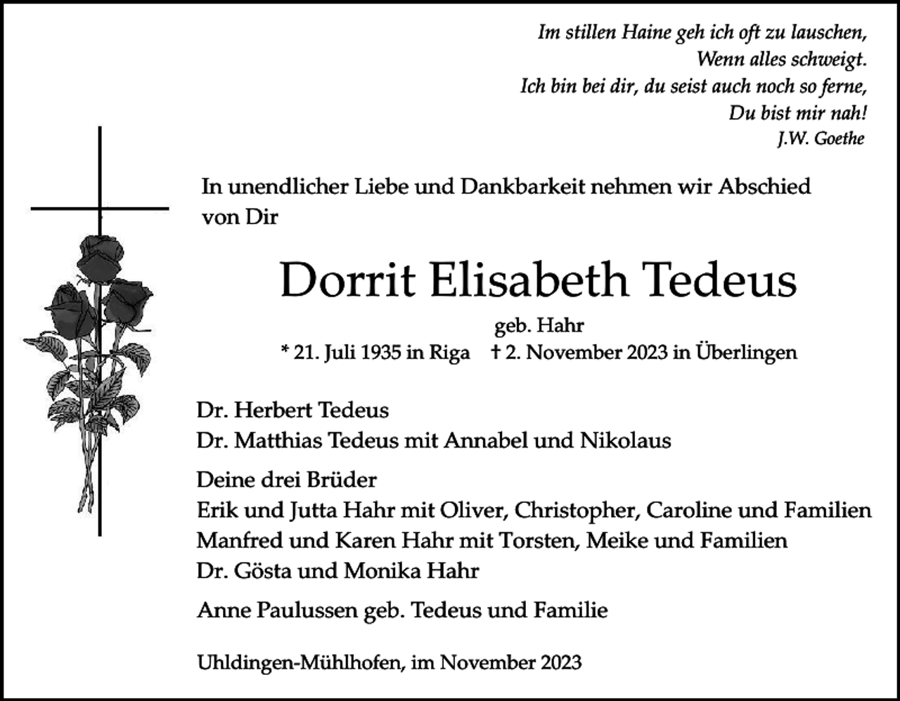 <p>Im stillen Haine geh ich oft zu lauschen,<br />Wenn alles schweigt.<br />Ich bin bei dir, du seist auch noch so ferne,<br />Du bist mir nah!<br />J.W. Goethe</p><p>In unendlicher Liebe und Dankbarkeit nehmen wir Abschied<br />von Dir</p><p>Dorrit Elisabeth Tedeus<br />* 21. Juli 1935 in Riga</p><p>geb. Hahr<br />† 2. November 2023 in Überlingen</p><p>Dr. Herbert Tedeus<br />Dr. Matthias Tedeus mit Annabel und Nikolaus<br />Deine drei Brüder<br />Erik und Jutta Hahr mit Oliver, Christopher, Caroline und Familien<br />Manfred und Karen Hahr mit Torsten, Meike und Familien<br />Dr. Gösta und Monika Hahr<br />Anne Paulussen geb. Tedeus und Familie<br />Uhldingen-Mühlhofen, im November 2023</p>