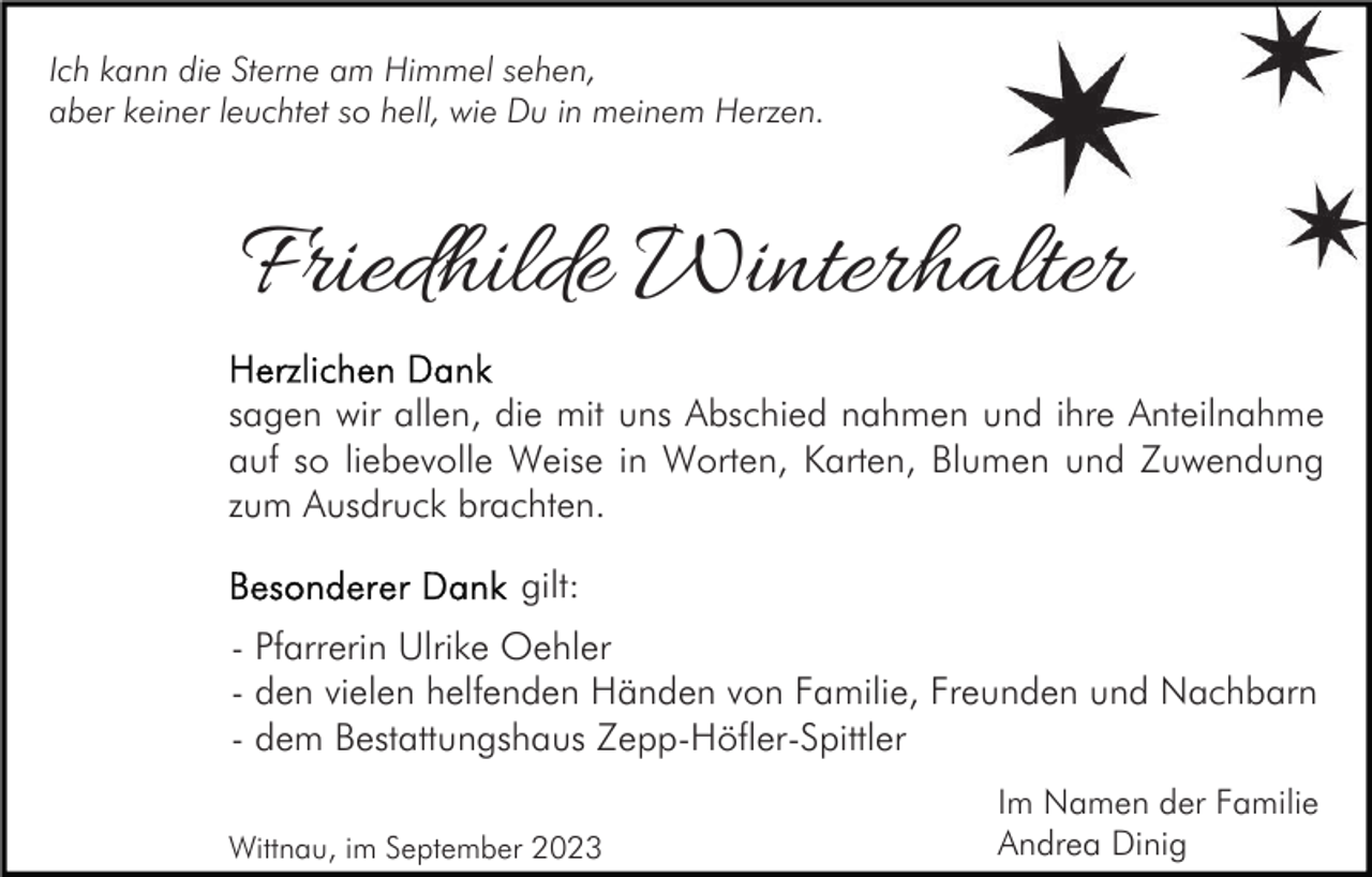 <p>Ich kann die Sterne am Himmel sehen,<br />aber keiner leuchtet so hell, wie Du in meinem Herzen.</p><p>Friedhilde Winterhalter<br />sagen wir allen, die mit uns Abschied nahmen und ihre Anteilnahme<br />auf so liebevolle Weise in Worten, Karten, Blumen und Zuwendung<br />zum Ausdruck brachten.<br />gilt:<br />- Pfarrerin Ulrike Oehler<br />- den vielen helfenden Händen von Familie, Freunden und Nachbarn<br />- dem Bestattungshaus Zepp-Höfler-Spittler<br />Wittnau, im September 2023</p><p>Im Namen der Familie<br />Andrea Dinig</p>