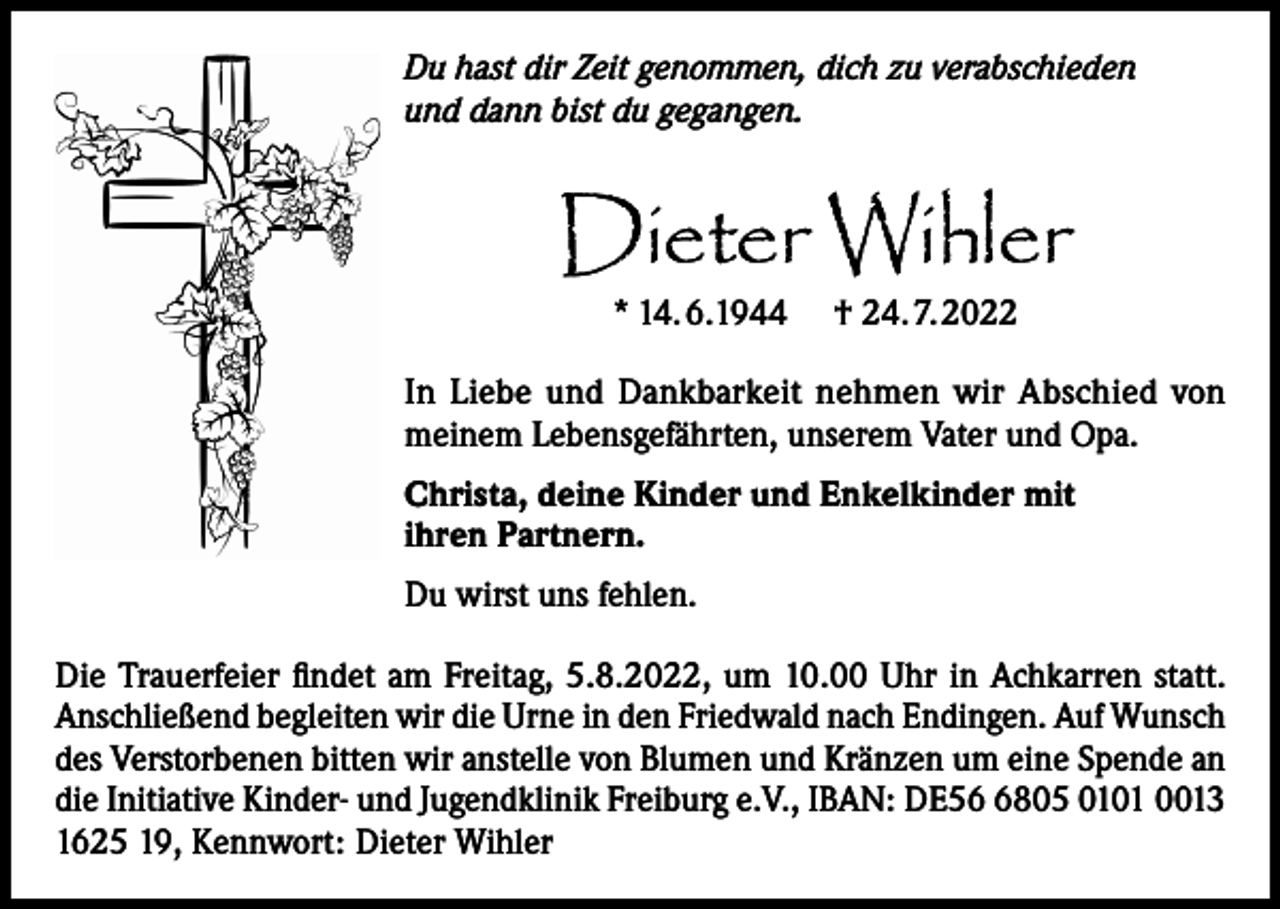 <p>Du hast dir Zeit genommen, dich zu verabschieden<br />und dann bist du gegangen.</p><p>Dieter Wihler<br />* 14.6.1944</p><p>† 24.7.2022</p><p>In Liebe und Dankbarkeit nehmen wir Abschied von<br />meinem Lebensgefährten, unserem Vater und Opa.<br />Christa, deine Kinder und Enkelkinder mit<br />ihren Partnern.<br />Du wirst uns fehlen.<br />Die Trauerfeier findet am Freitag, 5.8.2022, um 10.00 Uhr in Achkarren statt.<br />Anschließend begleiten wir die Urne in den Friedwald nach Endingen. Auf Wunsch<br />des Verstorbenen bitten wir anstelle von Blumen und Kränzen um eine Spende an<br />die Initiative Kinder- und Jugendklinik Freiburg e.V., IBAN: DE5805 0101 0013<br />1625 19, Kennwort: Dieter Wihler</p>