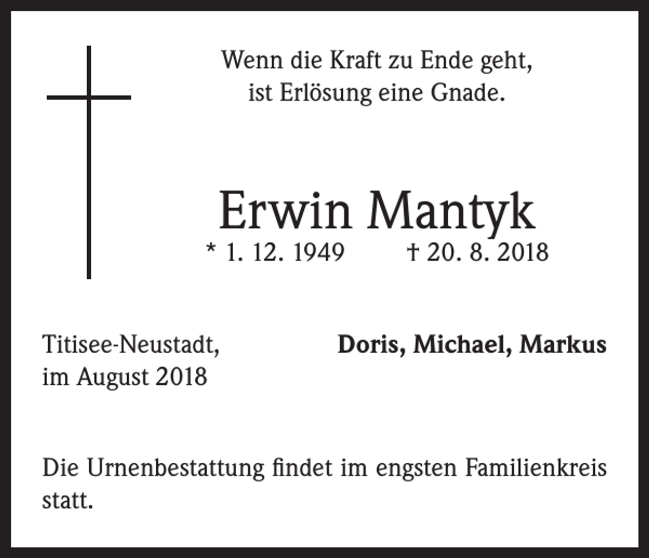 <p>Wenn die Kraft zu Ende geht,<br />ist Erlösung eine Gnade.</p><p>Erwin Mantyk</p><p>* 1. 12. 1949<br />Titisee-Neustadt,<br />im August 2018</p><p>† 20. 8. 2018</p><p>Doris, Michael, Markus</p><p>Die Urnenbestattung findet im engsten Familienkreis<br />statt.</p>