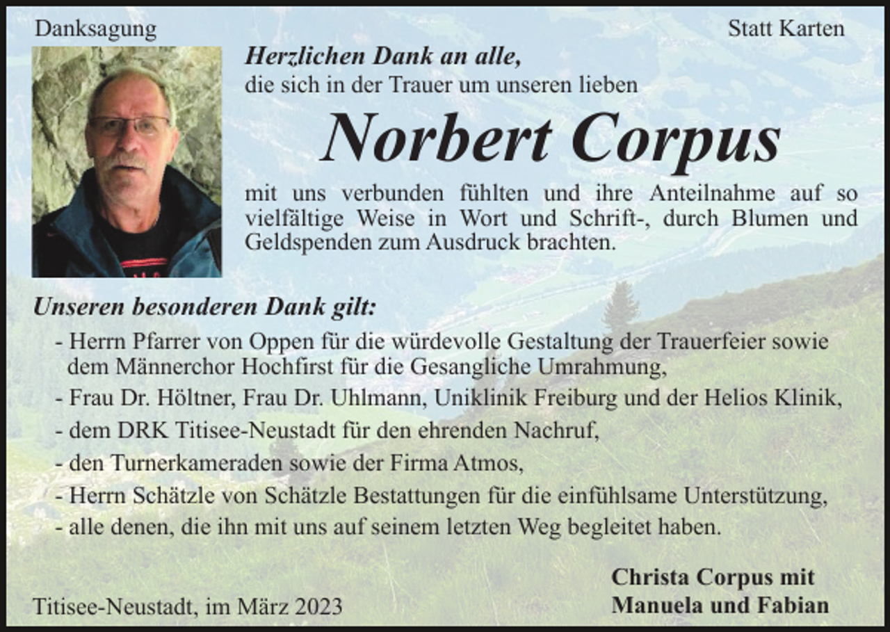 <p>Danksagung</p><p>Statt Karten</p><p>Herzlichen Dank an alle,<br />die sich in der Trauer um unseren lieben</p><p>Norbert Corpus</p><p>mit uns verbunden fühlten und ihre Anteilnahme auf so<br />vielfältige Weise in Wort und Schrift-, durch Blumen und<br />Geldspenden zum Ausdruck brachten.</p><p>Unseren besonderen Dank gilt:<br />- Herrn Pfarrer von Oppen für die würdevolle Gestaltung der Trauerfeier sowie<br />dem Männerchor Hochfirst für die Gesangliche Umrahmung,<br />- Frau Dr. Höltner, Frau Dr. Uhlmann, Uniklinik Freiburg und der Helios Klinik,<br />- dem DRK Titisee-Neustadt für den ehrenden Nachruf,<br />- den Turnerkameraden sowie der Firma Atmos,<br />- Herrn Schätzle von Schätzle Bestattungen für die einfühlsame Unterstützung,<br />- alle denen, die ihn mit uns auf seinem letzten Weg begleitet haben.<br />Titisee-Neustadt, im März 2023</p><p>Christa Corpus mit<br />Manuela und Fabian</p>
