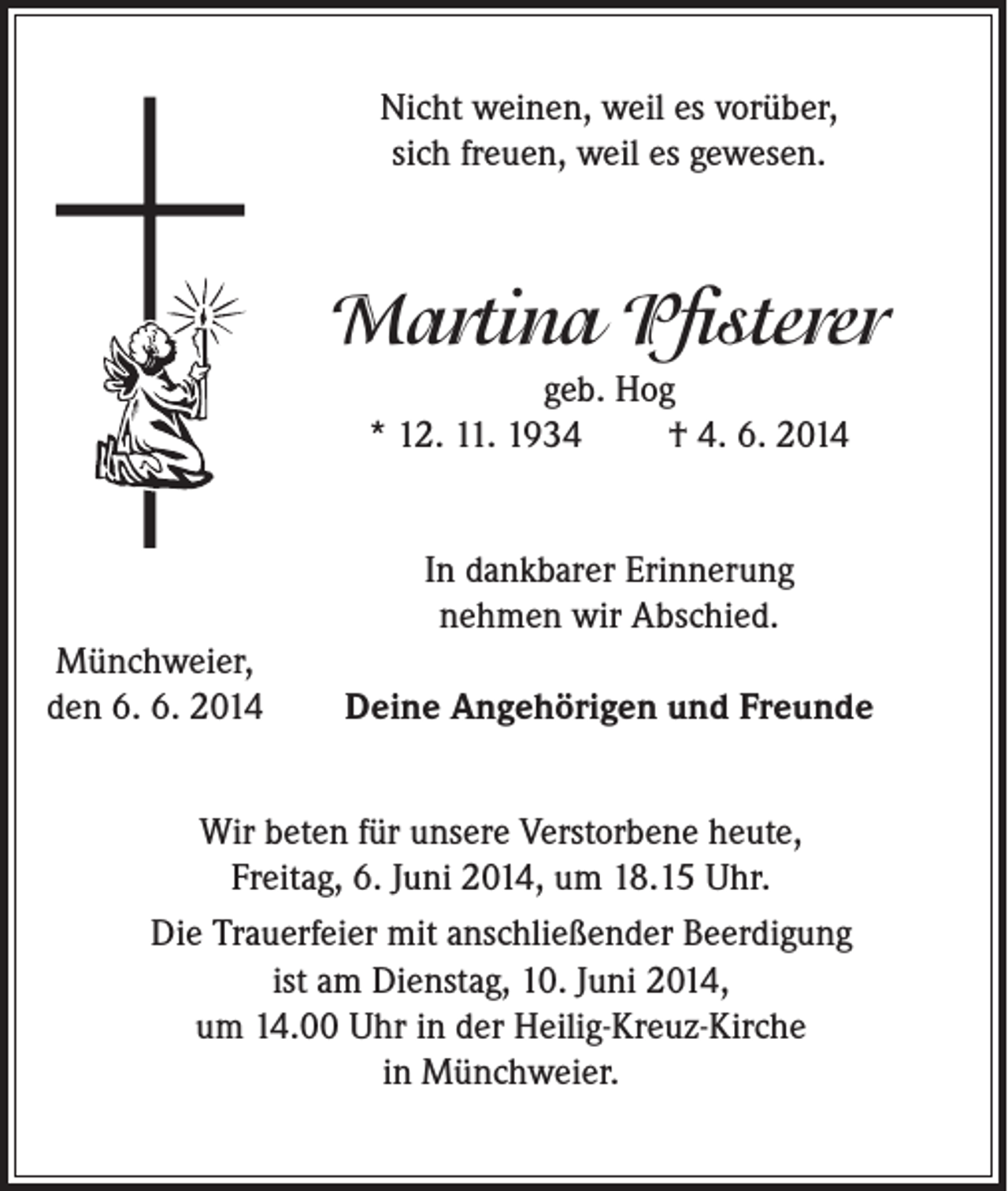 <p>Nicht weinen, weil es vorüber,<br />sich freuen, weil es gewesen.</p><p>Martina Pfisterer<br />geb. Hog<br />* 12. 11. 1934<br />† 4. 6. 2014<br />In dankbarer Erinnerung<br />nehmen wir Abschied.<br />Münchweier,<br />den 6. 6. 2014</p><p>Deine Angehörigen und Freunde</p><p>Wir beten für unsere Verstorbene heute,<br />Freitag, 6. Juni 2014, um 18.15 Uhr.<br />Die Trauerfeier mit anschließender Beerdigung<br />ist am Dienstag, 10. Juni 2014,<br />um 14.00 Uhr in der Heilig-Kreuz-Kirche<br />in Münchweier.</p>