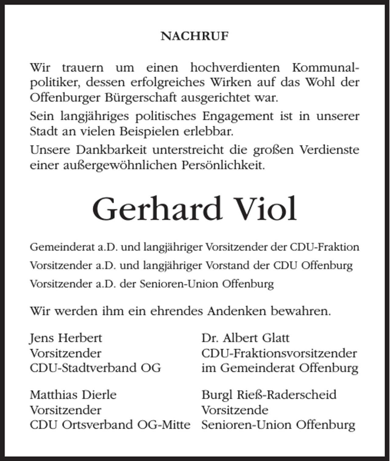<p>NACHRUF<br />Wir trauern um einen hochverdienten Kommunalpolitiker, dessen erfolgreiches Wirken auf das Wohl der<br />Offenburger Bürgerschaft ausgerichtet war.<br />Sein langjähriges politisches Engagement ist in unserer<br />Stadt an vielen Beispielen erlebbar.<br />Unsere Dankbarkeit unterstreicht die großen Verdienste<br />einer außergewöhnlichen Persönlichkeit.</p><p>Gerhard Viol<br />Gemeinderat a.D. und langjähriger Vorsitzender der CDU-Fraktion<br />Vorsitzender a.D. und langjähriger Vorstand der CDU Offenburg<br />Vorsitzender a.D. der Senioren-Union Offenburg</p><p>Wir werden ihm ein ehrendes Andenken bewahren.<br />Jens Herbert<br />Vorsitzender<br />CDU-Stadtverband OG</p><p>Dr. Albert Glatt<br />CDU-Fraktionsvorsitzender<br />im Gemeinderat Offenburg</p><p>Matthias Dierle<br />Burgl Rieß-Raderscheid<br />Vorsitzender<br />Vorsitzende<br />CDU Ortsverband OG-Mitte Senioren-Union Offenburg</p>